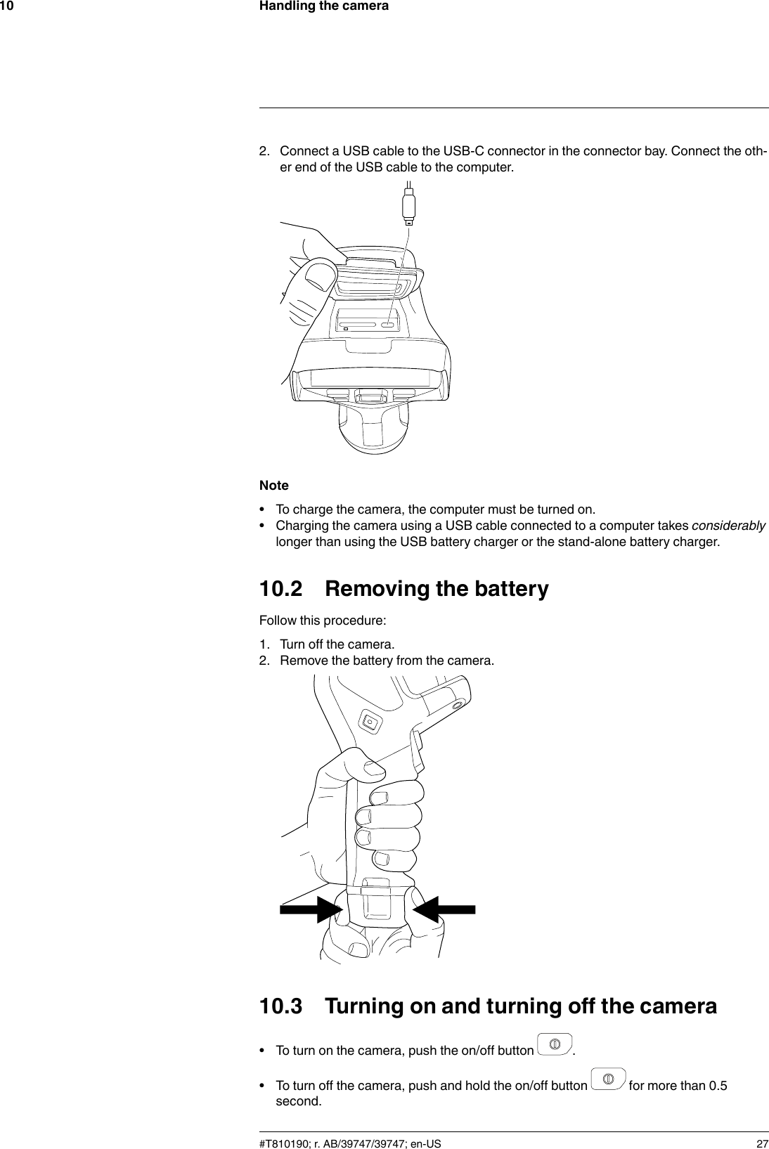 Handling the camera102. Connect a USB cable to the USB-C connector in the connector bay. Connect the oth-er end of the USB cable to the computer.Note• To charge the camera, the computer must be turned on.• Charging the camera using a USB cable connected to a computer takes considerablylonger than using the USB battery charger or the stand-alone battery charger.10.2 Removing the batteryFollow this procedure:1. Turn off the camera.2. Remove the battery from the camera.10.3 Turning on and turning off the camera• To turn on the camera, push the on/off button .• To turn off the camera, push and hold the on/off button for more than 0.5second.#T810190; r. AB/39747/39747; en-US 27