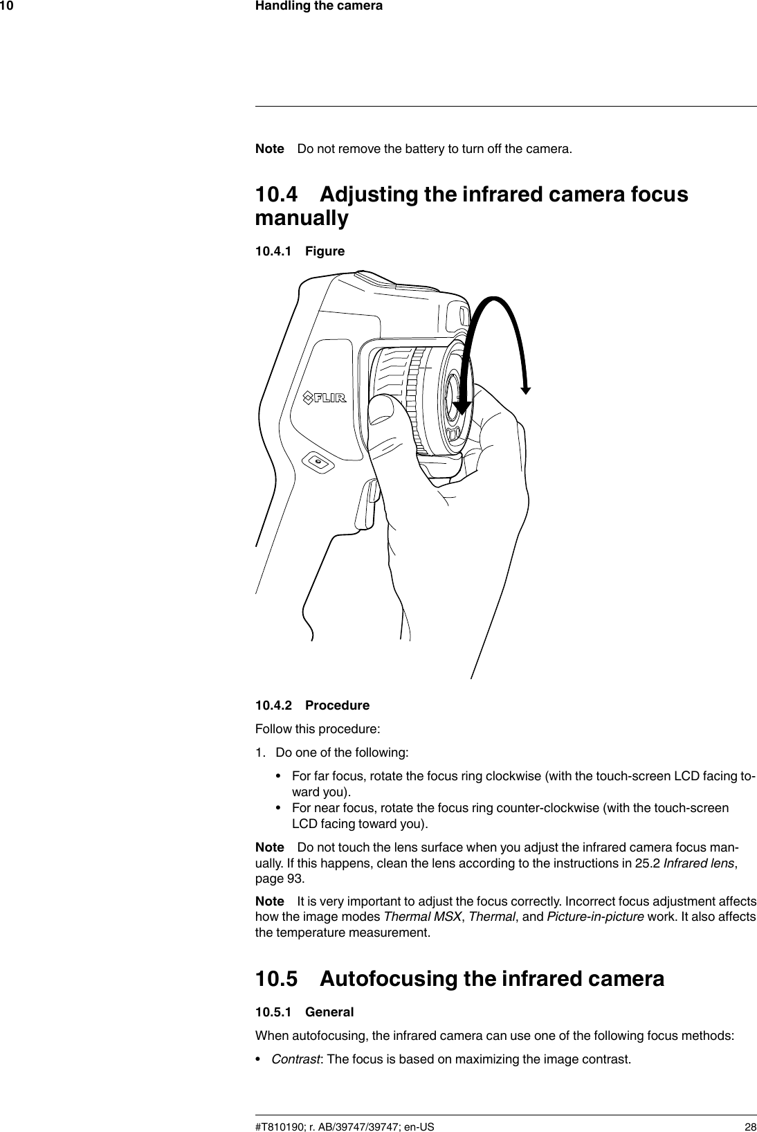 Handling the camera10Note Do not remove the battery to turn off the camera.10.4 Adjusting the infrared camera focusmanually10.4.1 Figure10.4.2 ProcedureFollow this procedure:1. Do one of the following:• For far focus, rotate the focus ring clockwise (with the touch-screen LCD facing to-ward you).• For near focus, rotate the focus ring counter-clockwise (with the touch-screenLCD facing toward you).Note Do not touch the lens surface when you adjust the infrared camera focus man-ually. If this happens, clean the lens according to the instructions in 25.2 Infrared lens,page 93.Note It is very important to adjust the focus correctly. Incorrect focus adjustment affectshow the image modes Thermal MSX,Thermal, and Picture-in-picture work. It also affectsthe temperature measurement.10.5 Autofocusing the infrared camera10.5.1 GeneralWhen autofocusing, the infrared camera can use one of the following focus methods:•Contrast: The focus is based on maximizing the image contrast.#T810190; r. AB/39747/39747; en-US 28