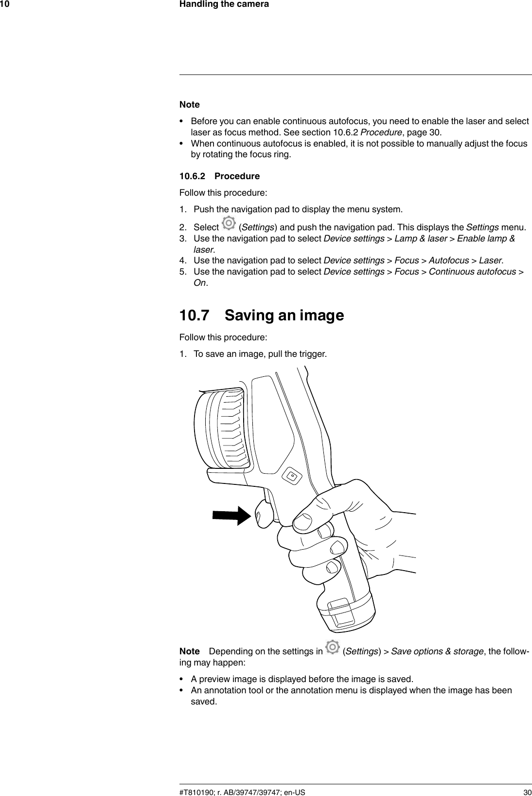 Handling the camera10Note• Before you can enable continuous autofocus, you need to enable the laser and selectlaser as focus method. See section 10.6.2 Procedure, page 30.• When continuous autofocus is enabled, it is not possible to manually adjust the focusby rotating the focus ring.10.6.2 ProcedureFollow this procedure:1. Push the navigation pad to display the menu system.2. Select (Settings) and push the navigation pad. This displays the Settings menu.3. Use the navigation pad to select Device settings &gt;Lamp &amp; laser &gt;Enable lamp &amp;laser.4. Use the navigation pad to select Device settings &gt;Focus &gt;Autofocus &gt;Laser.5. Use the navigation pad to select Device settings &gt;Focus &gt;Continuous autofocus &gt;On.10.7 Saving an imageFollow this procedure:1. To save an image, pull the trigger.Note Depending on the settings in (Settings) &gt; Save options &amp; storage, the follow-ing may happen:• A preview image is displayed before the image is saved.• An annotation tool or the annotation menu is displayed when the image has beensaved.#T810190; r. AB/39747/39747; en-US 30