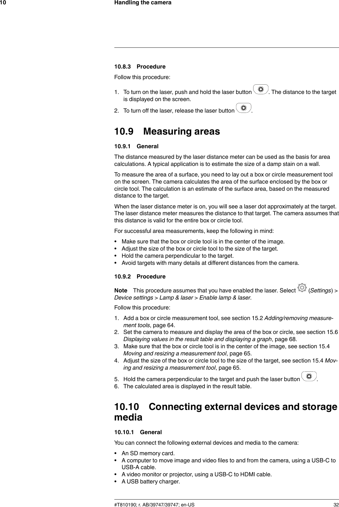 Handling the camera1010.8.3 ProcedureFollow this procedure:1. To turn on the laser, push and hold the laser button . The distance to the targetis displayed on the screen.2. To turn off the laser, release the laser button .10.9 Measuring areas10.9.1 GeneralThe distance measured by the laser distance meter can be used as the basis for areacalculations. A typical application is to estimate the size of a damp stain on a wall.To measure the area of a surface, you need to lay out a box or circle measurement toolon the screen. The camera calculates the area of the surface enclosed by the box orcircle tool. The calculation is an estimate of the surface area, based on the measureddistance to the target.When the laser distance meter is on, you will see a laser dot approximately at the target.The laser distance meter measures the distance to that target. The camera assumes thatthis distance is valid for the entire box or circle tool.For successful area measurements, keep the following in mind:• Make sure that the box or circle tool is in the center of the image.• Adjust the size of the box or circle tool to the size of the target.• Hold the camera perpendicular to the target.• Avoid targets with many details at different distances from the camera.10.9.2 ProcedureNote This procedure assumes that you have enabled the laser. Select (Settings) &gt;Device settings &gt;Lamp &amp; laser &gt;Enable lamp &amp; laser.Follow this procedure:1. Add a box or circle measurement tool, see section 15.2 Adding/removing measure-ment tools, page 64.2. Set the camera to measure and display the area of the box or circle, see section 15.6Displaying values in the result table and displaying a graph, page 68.3. Make sure that the box or circle tool is in the center of the image, see section 15.4Moving and resizing a measurement tool, page 65.4. Adjust the size of the box or circle tool to the size of the target, see section 15.4 Mov-ing and resizing a measurement tool, page 65.5. Hold the camera perpendicular to the target and push the laser button .6. The calculated area is displayed in the result table.10.10 Connecting external devices and storagemedia10.10.1 GeneralYou can connect the following external devices and media to the camera:• An SD memory card.• A computer to move image and video files to and from the camera, using a USB-C toUSB-A cable.• A video monitor or projector, using a USB-C to HDMI cable.• A USB battery charger.#T810190; r. AB/39747/39747; en-US 32