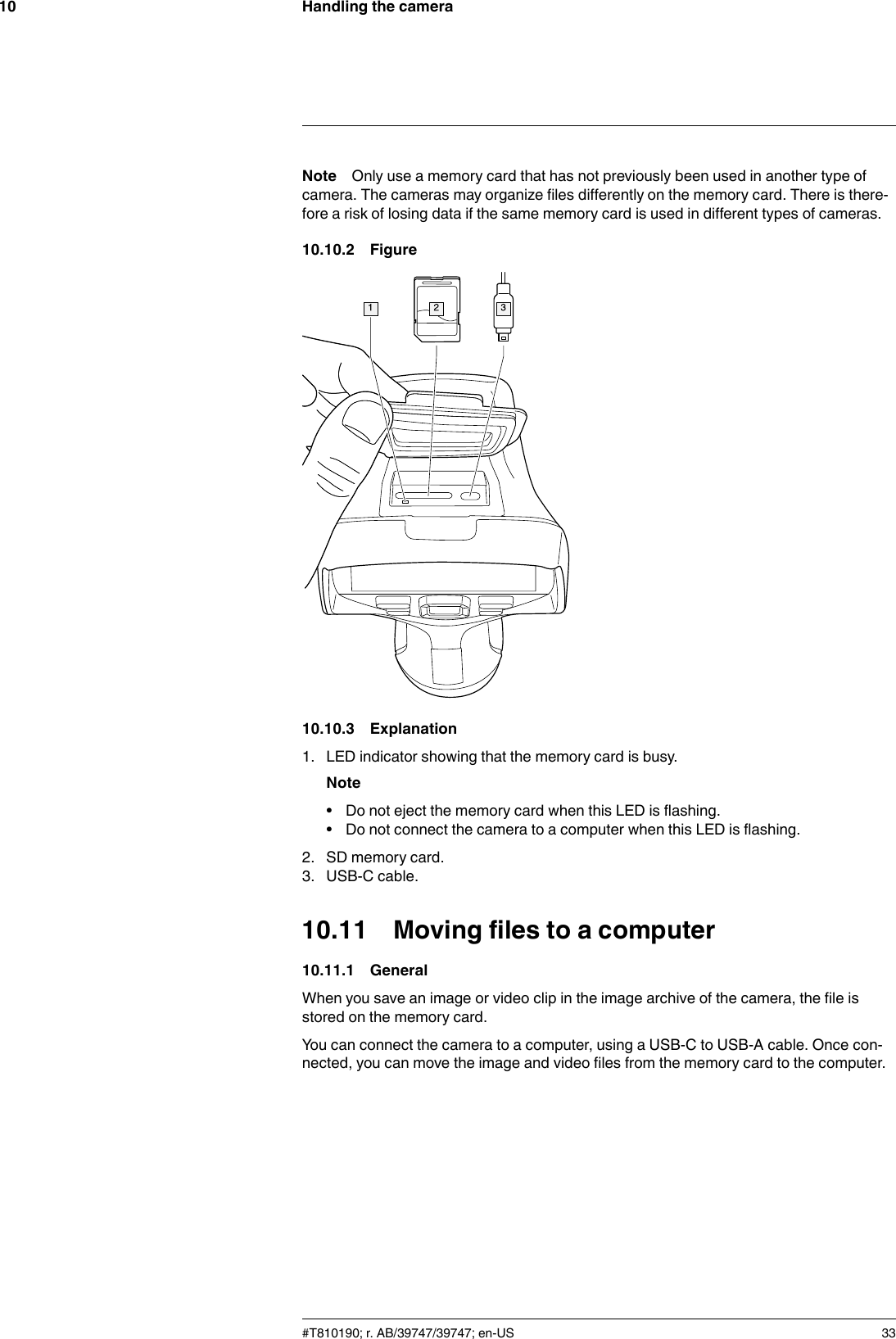 Handling the camera10Note Only use a memory card that has not previously been used in another type ofcamera. The cameras may organize files differently on the memory card. There is there-fore a risk of losing data if the same memory card is used in different types of cameras.10.10.2 Figure10.10.3 Explanation1. LED indicator showing that the memory card is busy.Note• Do not eject the memory card when this LED is flashing.• Do not connect the camera to a computer when this LED is flashing.2. SD memory card.3. USB-C cable.10.11 Moving files to a computer10.11.1 GeneralWhen you save an image or video clip in the image archive of the camera, the file isstored on the memory card.You can connect the camera to a computer, using a USB-C to USB-A cable. Once con-nected, you can move the image and video files from the memory card to the computer.#T810190; r. AB/39747/39747; en-US 33