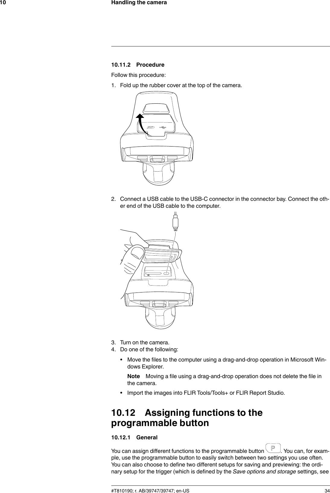 Handling the camera1010.11.2 ProcedureFollow this procedure:1. Fold up the rubber cover at the top of the camera.2. Connect a USB cable to the USB-C connector in the connector bay. Connect the oth-er end of the USB cable to the computer.3. Turn on the camera.4. Do one of the following:• Move the files to the computer using a drag-and-drop operation in Microsoft Win-dows Explorer.Note Moving a file using a drag-and-drop operation does not delete the file inthe camera.• Import the images into FLIR Tools/Tools+ or FLIR Report Studio.10.12 Assigning functions to theprogrammable button10.12.1 GeneralYou can assign different functions to the programmable button . You can, for exam-ple, use the programmable button to easily switch between two settings you use often.You can also choose to define two different setups for saving and previewing: the ordi-nary setup for the trigger (which is defined by the Save options and storage settings, see#T810190; r. AB/39747/39747; en-US 34