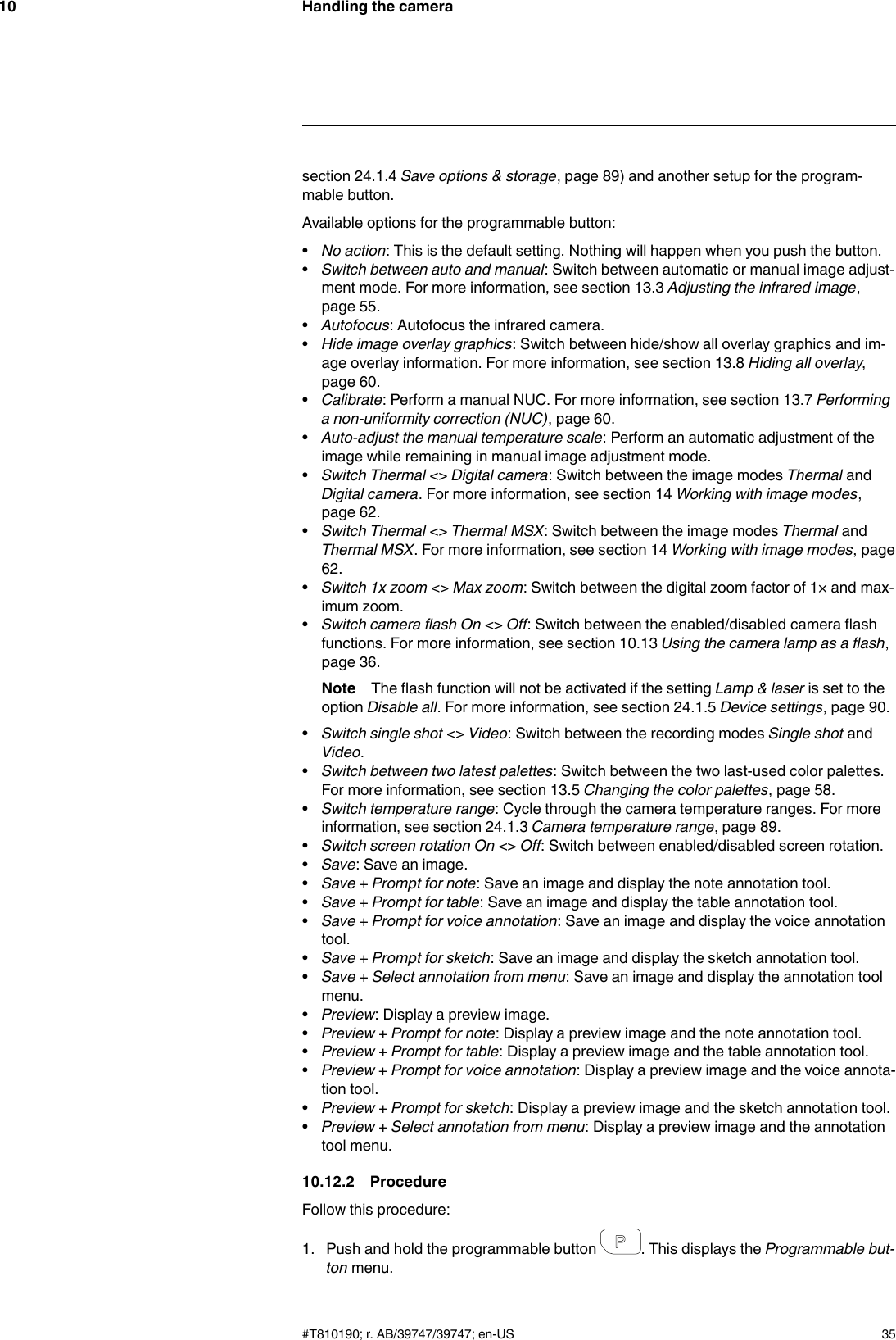 Handling the camera10section 24.1.4 Save options &amp; storage, page 89) and another setup for the program-mable button.Available options for the programmable button:•No action: This is the default setting. Nothing will happen when you push the button.•Switch between auto and manual: Switch between automatic or manual image adjust-ment mode. For more information, see section 13.3 Adjusting the infrared image,page 55.•Autofocus: Autofocus the infrared camera.•Hide image overlay graphics: Switch between hide/show all overlay graphics and im-age overlay information. For more information, see section 13.8 Hiding all overlay,page 60.•Calibrate: Perform a manual NUC. For more information, see section 13.7 Performinga non-uniformity correction (NUC), page 60.•Auto-adjust the manual temperature scale: Perform an automatic adjustment of theimage while remaining in manual image adjustment mode.•Switch Thermal &lt;&gt; Digital camera: Switch between the image modes Thermal andDigital camera. For more information, see section 14 Working with image modes,page 62.•Switch Thermal &lt;&gt; Thermal MSX: Switch between the image modes Thermal andThermal MSX. For more information, see section 14 Working with image modes, page62.•Switch 1x zoom &lt;&gt; Max zoom: Switch between the digital zoom factor of 1× and max-imum zoom.•Switch camera flash On &lt;&gt; Off: Switch between the enabled/disabled camera flashfunctions. For more information, see section 10.13 Using the camera lamp as a flash,page 36.Note The flash function will not be activated if the setting Lamp &amp; laser is set to theoption Disable all. For more information, see section 24.1.5 Device settings, page 90.•Switch single shot &lt;&gt; Video: Switch between the recording modes Single shot andVideo.•Switch between two latest palettes: Switch between the two last-used color palettes.For more information, see section 13.5 Changing the color palettes, page 58.•Switch temperature range: Cycle through the camera temperature ranges. For moreinformation, see section 24.1.3 Camera temperature range, page 89.•Switch screen rotation On &lt;&gt; Off: Switch between enabled/disabled screen rotation.•Save: Save an image.•Save + Prompt for note: Save an image and display the note annotation tool.•Save + Prompt for table: Save an image and display the table annotation tool.•Save + Prompt for voice annotation: Save an image and display the voice annotationtool.•Save + Prompt for sketch: Save an image and display the sketch annotation tool.•Save + Select annotation from menu: Save an image and display the annotation toolmenu.•Preview: Display a preview image.•Preview + Prompt for note: Display a preview image and the note annotation tool.•Preview + Prompt for table: Display a preview image and the table annotation tool.•Preview + Prompt for voice annotation: Display a preview image and the voice annota-tion tool.•Preview + Prompt for sketch: Display a preview image and the sketch annotation tool.•Preview + Select annotation from menu: Display a preview image and the annotationtool menu.10.12.2 ProcedureFollow this procedure:1. Push and hold the programmable button . This displays the Programmable but-ton menu.#T810190; r. AB/39747/39747; en-US 35