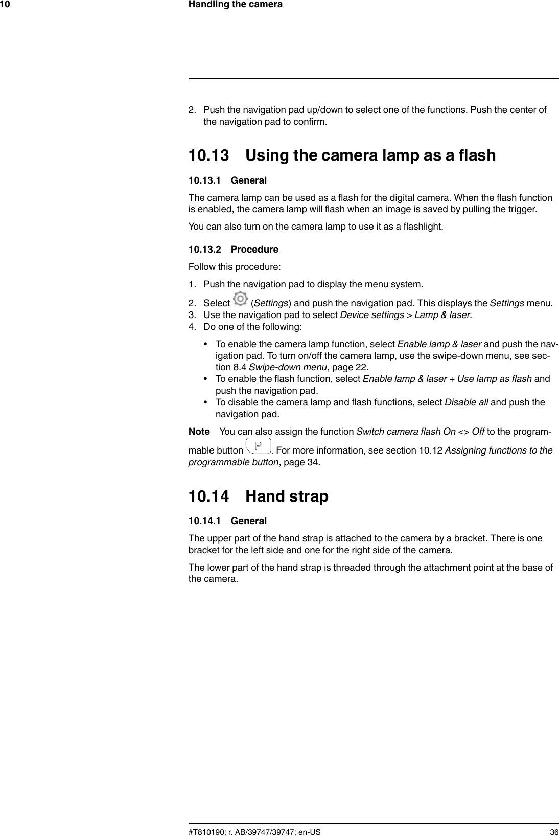 Handling the camera102. Push the navigation pad up/down to select one of the functions. Push the center ofthe navigation pad to confirm.10.13 Using the camera lamp as a flash10.13.1 GeneralThe camera lamp can be used as a flash for the digital camera. When the flash functionis enabled, the camera lamp will flash when an image is saved by pulling the trigger.You can also turn on the camera lamp to use it as a flashlight.10.13.2 ProcedureFollow this procedure:1. Push the navigation pad to display the menu system.2. Select (Settings) and push the navigation pad. This displays the Settings menu.3. Use the navigation pad to select Device settings &gt;Lamp &amp; laser.4. Do one of the following:• To enable the camera lamp function, select Enable lamp &amp; laser and push the nav-igation pad. To turn on/off the camera lamp, use the swipe-down menu, see sec-tion 8.4 Swipe-down menu, page 22.• To enable the flash function, select Enable lamp &amp; laser + Use lamp as flash andpush the navigation pad.• To disable the camera lamp and flash functions, select Disable all and push thenavigation pad.Note You can also assign the function Switch camera flash On &lt;&gt; Off to the program-mable button . For more information, see section 10.12 Assigning functions to theprogrammable button, page 34.10.14 Hand strap10.14.1 GeneralThe upper part of the hand strap is attached to the camera by a bracket. There is onebracket for the left side and one for the right side of the camera.The lower part of the hand strap is threaded through the attachment point at the base ofthe camera.#T810190; r. AB/39747/39747; en-US 36