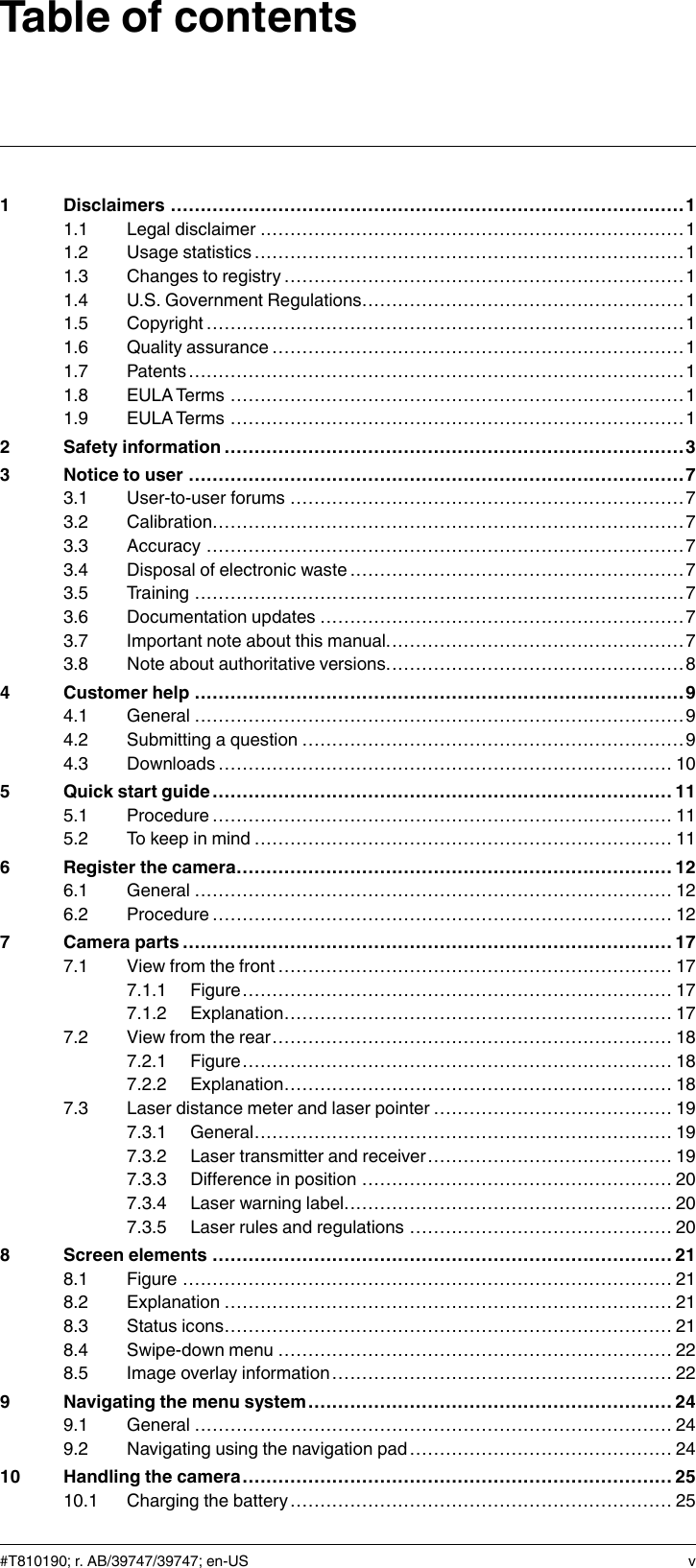 Table of contents1 Disclaimers ......................................................................................11.1 Legal disclaimer .......................................................................11.2 Usage statistics ........................................................................ 11.3 Changes to registry ...................................................................11.4 U.S. Government Regulations......................................................11.5 Copyright ................................................................................11.6 Quality assurance .....................................................................11.7 Patents...................................................................................11.8 EULATerms ............................................................................11.9 EULATerms ............................................................................12 Safety information .............................................................................33 Notice to user ...................................................................................73.1 User-to-user forums ..................................................................73.2 Calibration...............................................................................73.3 Accuracy ................................................................................73.4 Disposal of electronic waste ........................................................73.5 Training ..................................................................................73.6 Documentation updates .............................................................73.7 Important note about this manual..................................................73.8 Note about authoritative versions..................................................84 Customer help ..................................................................................94.1 General ..................................................................................94.2 Submitting a question ................................................................94.3 Downloads ............................................................................ 105 Quick start guide ............................................................................. 115.1 Procedure............................................................................. 115.2 To keep in mind ...................................................................... 116 Register the camera......................................................................... 126.1 General ................................................................................ 126.2 Procedure............................................................................. 127 Camera parts ..................................................................................177.1 View from the front .................................................................. 177.1.1 Figure........................................................................ 177.1.2 Explanation................................................................. 177.2 View from the rear................................................................... 187.2.1 Figure........................................................................ 187.2.2 Explanation................................................................. 187.3 Laser distance meter and laser pointer ........................................ 197.3.1 General...................................................................... 197.3.2 Laser transmitter and receiver......................................... 197.3.3 Difference in position .................................................... 207.3.4 Laser warning label....................................................... 207.3.5 Laser rules and regulations ............................................ 208 Screen elements ............................................................................. 218.1 Figure .................................................................................. 218.2 Explanation ........................................................................... 218.3 Status icons........................................................................... 218.4 Swipe-down menu .................................................................. 228.5 Image overlay information......................................................... 229 Navigating the menu system ............................................................. 249.1 General ................................................................................ 249.2 Navigating using the navigation pad............................................ 2410 Handling the camera........................................................................ 2510.1 Charging the battery................................................................ 25#T810190; r. AB/39747/39747; en-US v