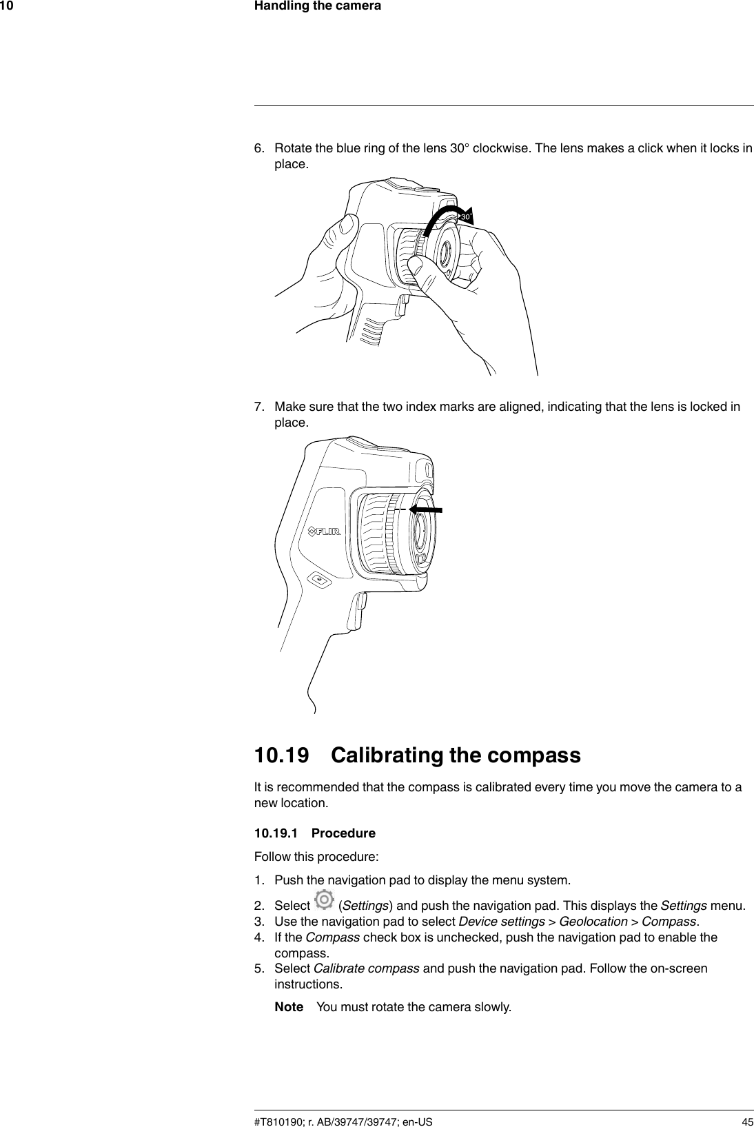 Handling the camera106. Rotate the blue ring of the lens 30° clockwise. The lens makes a click when it locks inplace.7. Make sure that the two index marks are aligned, indicating that the lens is locked inplace.10.19 Calibrating the compassIt is recommended that the compass is calibrated every time you move the camera to anew location.10.19.1 ProcedureFollow this procedure:1. Push the navigation pad to display the menu system.2. Select (Settings) and push the navigation pad. This displays the Settings menu.3. Use the navigation pad to select Device settings &gt;Geolocation &gt;Compass.4. If the Compass check box is unchecked, push the navigation pad to enable thecompass.5. Select Calibrate compass and push the navigation pad. Follow the on-screeninstructions.Note You must rotate the camera slowly.#T810190; r. AB/39747/39747; en-US 45