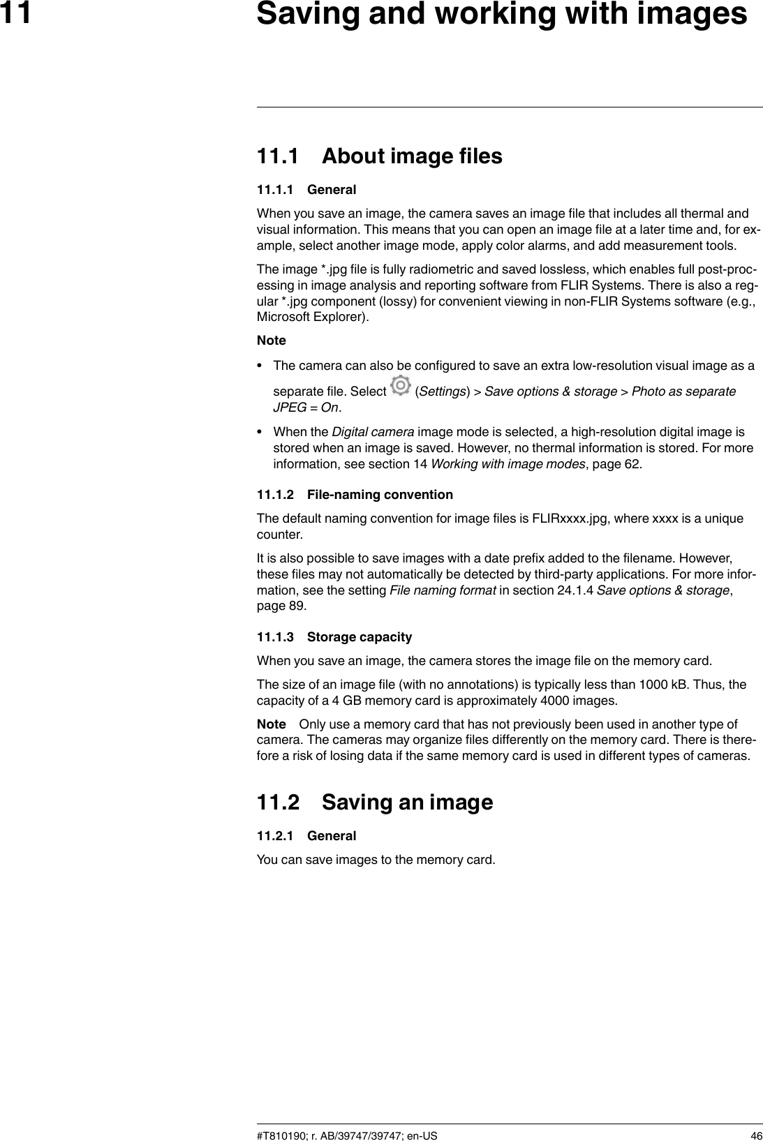 Saving and working with images1111.1 About image files11.1.1 GeneralWhen you save an image, the camera saves an image file that includes all thermal andvisual information. This means that you can open an image file at a later time and, for ex-ample, select another image mode, apply color alarms, and add measurement tools.The image *.jpg file is fully radiometric and saved lossless, which enables full post-proc-essing in image analysis and reporting software from FLIR Systems. There is also a reg-ular *.jpg component (lossy) for convenient viewing in non-FLIR Systems software (e.g.,Microsoft Explorer).Note• The camera can also be configured to save an extra low-resolution visual image as aseparate file. Select (Settings) &gt; Save options &amp; storage &gt;Photo as separateJPEG =On.• When the Digital camera image mode is selected, a high-resolution digital image isstored when an image is saved. However, no thermal information is stored. For moreinformation, see section 14 Working with image modes, page 62.11.1.2 File-naming conventionThe default naming convention for image files is FLIRxxxx.jpg, where xxxx is a uniquecounter.It is also possible to save images with a date prefix added to the filename. However,these files may not automatically be detected by third-party applications. For more infor-mation, see the setting File naming format in section 24.1.4 Save options &amp; storage,page 89.11.1.3 Storage capacityWhen you save an image, the camera stores the image file on the memory card.The size of an image file (with no annotations) is typically less than 1000 kB. Thus, thecapacity of a 4 GB memory card is approximately 4000 images.Note Only use a memory card that has not previously been used in another type ofcamera. The cameras may organize files differently on the memory card. There is there-fore a risk of losing data if the same memory card is used in different types of cameras.11.2 Saving an image11.2.1 GeneralYou can save images to the memory card.#T810190; r. AB/39747/39747; en-US 46