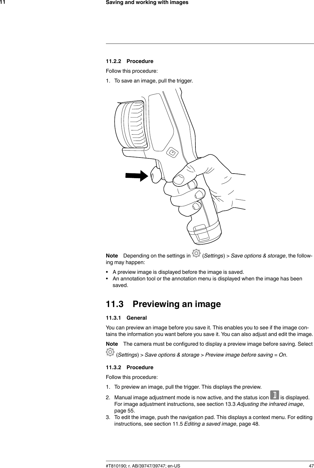Saving and working with images1111.2.2 ProcedureFollow this procedure:1. To save an image, pull the trigger.Note Depending on the settings in (Settings) &gt; Save options &amp; storage, the follow-ing may happen:• A preview image is displayed before the image is saved.• An annotation tool or the annotation menu is displayed when the image has beensaved.11.3 Previewing an image11.3.1 GeneralYou can preview an image before you save it. This enables you to see if the image con-tains the information you want before you save it. You can also adjust and edit the image.Note The camera must be configured to display a preview image before saving. Select(Settings) &gt; Save options &amp; storage &gt;Preview image before saving =On.11.3.2 ProcedureFollow this procedure:1. To preview an image, pull the trigger. This displays the preview.2. Manual image adjustment mode is now active, and the status icon is displayed.For image adjustment instructions, see section 13.3 Adjusting the infrared image,page 55.3. To edit the image, push the navigation pad. This displays a context menu. For editinginstructions, see section 11.5 Editing a saved image, page 48.#T810190; r. AB/39747/39747; en-US 47