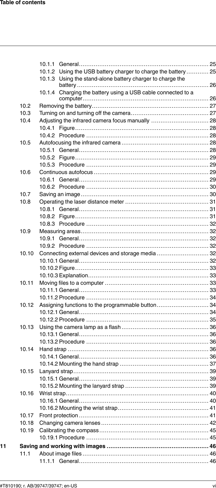 Table of contents10.1.1 General...................................................................... 2510.1.2 Using the USB battery charger to charge the battery ............ 2510.1.3 Using the stand-alone battery charger to charge thebattery....................................................................... 2610.1.4 Charging the battery using a USB cable connected to acomputer.................................................................... 2610.2 Removing the battery............................................................... 2710.3 Turning on and turning off the camera.......................................... 2710.4 Adjusting the infrared camera focus manually ............................... 2810.4.1 Figure........................................................................ 2810.4.2 Procedure .................................................................. 2810.5 Autofocusing the infrared camera ............................................... 2810.5.1 General...................................................................... 2810.5.2 Figure........................................................................ 2910.5.3 Procedure .................................................................. 2910.6 Continuous autofocus .............................................................. 2910.6.1 General...................................................................... 2910.6.2 Procedure .................................................................. 3010.7 Saving an image..................................................................... 3010.8 Operating the laser distance meter ............................................. 3110.8.1 General...................................................................... 3110.8.2 Figure........................................................................ 3110.8.3 Procedure .................................................................. 3210.9 Measuring areas..................................................................... 3210.9.1 General...................................................................... 3210.9.2 Procedure .................................................................. 3210.10 Connecting external devices and storage media ............................ 3210.10.1 General...................................................................... 3210.10.2 Figure........................................................................ 3310.10.3 Explanation................................................................. 3310.11 Moving files to a computer ........................................................ 3310.11.1 General...................................................................... 3310.11.2 Procedure .................................................................. 3410.12 Assigning functions to the programmable button............................ 3410.12.1 General...................................................................... 3410.12.2 Procedure .................................................................. 3510.13 Using the camera lamp as a flash ............................................... 3610.13.1 General...................................................................... 3610.13.2 Procedure .................................................................. 3610.14 Hand strap ............................................................................ 3610.14.1 General...................................................................... 3610.14.2 Mounting the hand strap ................................................ 3710.15 Lanyard strap......................................................................... 3910.15.1 General...................................................................... 3910.15.2 Mounting the lanyard strap ............................................. 3910.16 Wrist strap............................................................................. 4010.16.1 General...................................................................... 4010.16.2 Mounting the wrist strap................................................. 4110.17 Front protection ...................................................................... 4110.18 Changing camera lenses .......................................................... 4210.19 Calibrating the compass........................................................... 4510.19.1 Procedure .................................................................. 4511 Saving and working with images ....................................................... 4611.1 About image files .................................................................... 4611.1.1 General...................................................................... 46#T810190; r. AB/39747/39747; en-US vi