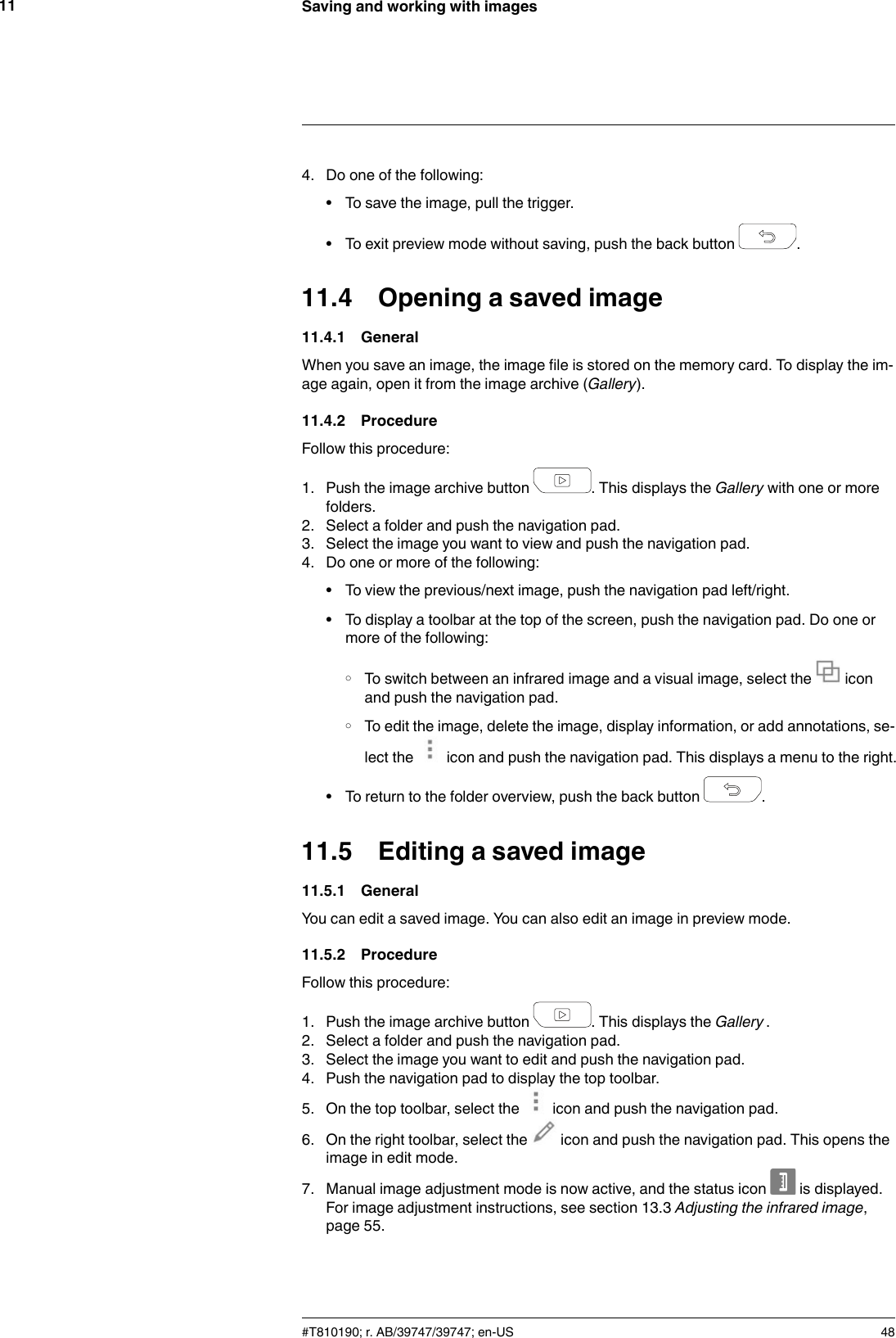 Saving and working with images114. Do one of the following:• To save the image, pull the trigger.• To exit preview mode without saving, push the back button .11.4 Opening a saved image11.4.1 GeneralWhen you save an image, the image file is stored on the memory card. To display the im-age again, open it from the image archive (Gallery).11.4.2 ProcedureFollow this procedure:1. Push the image archive button . This displays the Gallery with one or morefolders.2. Select a folder and push the navigation pad.3. Select the image you want to view and push the navigation pad.4. Do one or more of the following:• To view the previous/next image, push the navigation pad left/right.• To display a toolbar at the top of the screen, push the navigation pad. Do one ormore of the following:◦ To switch between an infrared image and a visual image, select the iconand push the navigation pad.◦ To edit the image, delete the image, display information, or add annotations, se-lect the icon and push the navigation pad. This displays a menu to the right.• To return to the folder overview, push the back button .11.5 Editing a saved image11.5.1 GeneralYou can edit a saved image. You can also edit an image in preview mode.11.5.2 ProcedureFollow this procedure:1. Push the image archive button . This displays the Gallery .2. Select a folder and push the navigation pad.3. Select the image you want to edit and push the navigation pad.4. Push the navigation pad to display the top toolbar.5. On the top toolbar, select the icon and push the navigation pad.6. On the right toolbar, select the icon and push the navigation pad. This opens theimage in edit mode.7. Manual image adjustment mode is now active, and the status icon is displayed.For image adjustment instructions, see section 13.3 Adjusting the infrared image,page 55.#T810190; r. AB/39747/39747; en-US 48