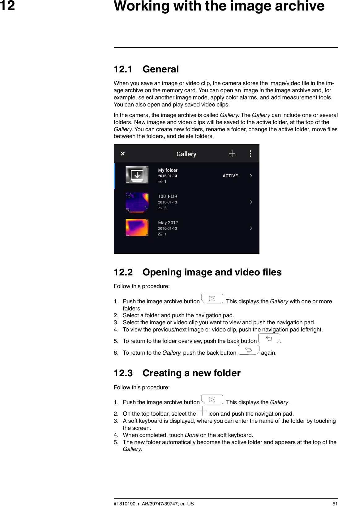 Working with the image archive1212.1 GeneralWhen you save an image or video clip, the camera stores the image/video file in the im-age archive on the memory card. You can open an image in the image archive and, forexample, select another image mode, apply color alarms, and add measurement tools.You can also open and play saved video clips.In the camera, the image archive is called Gallery. The Gallery can include one or severalfolders. New images and video clips will be saved to the active folder, at the top of theGallery. You can create new folders, rename a folder, change the active folder, move filesbetween the folders, and delete folders.12.2 Opening image and video filesFollow this procedure:1. Push the image archive button . This displays the Gallery with one or morefolders.2. Select a folder and push the navigation pad.3. Select the image or video clip you want to view and push the navigation pad.4. To view the previous/next image or video clip, push the navigation pad left/right.5. To return to the folder overview, push the back button .6. To return to the Gallery, push the back button again.12.3 Creating a new folderFollow this procedure:1. Push the image archive button . This displays the Gallery .2. On the top toolbar, select the icon and push the navigation pad.3. A soft keyboard is displayed, where you can enter the name of the folder by touchingthe screen.4. When completed, touch Done on the soft keyboard.5. The new folder automatically becomes the active folder and appears at the top of theGallery.#T810190; r. AB/39747/39747; en-US 51