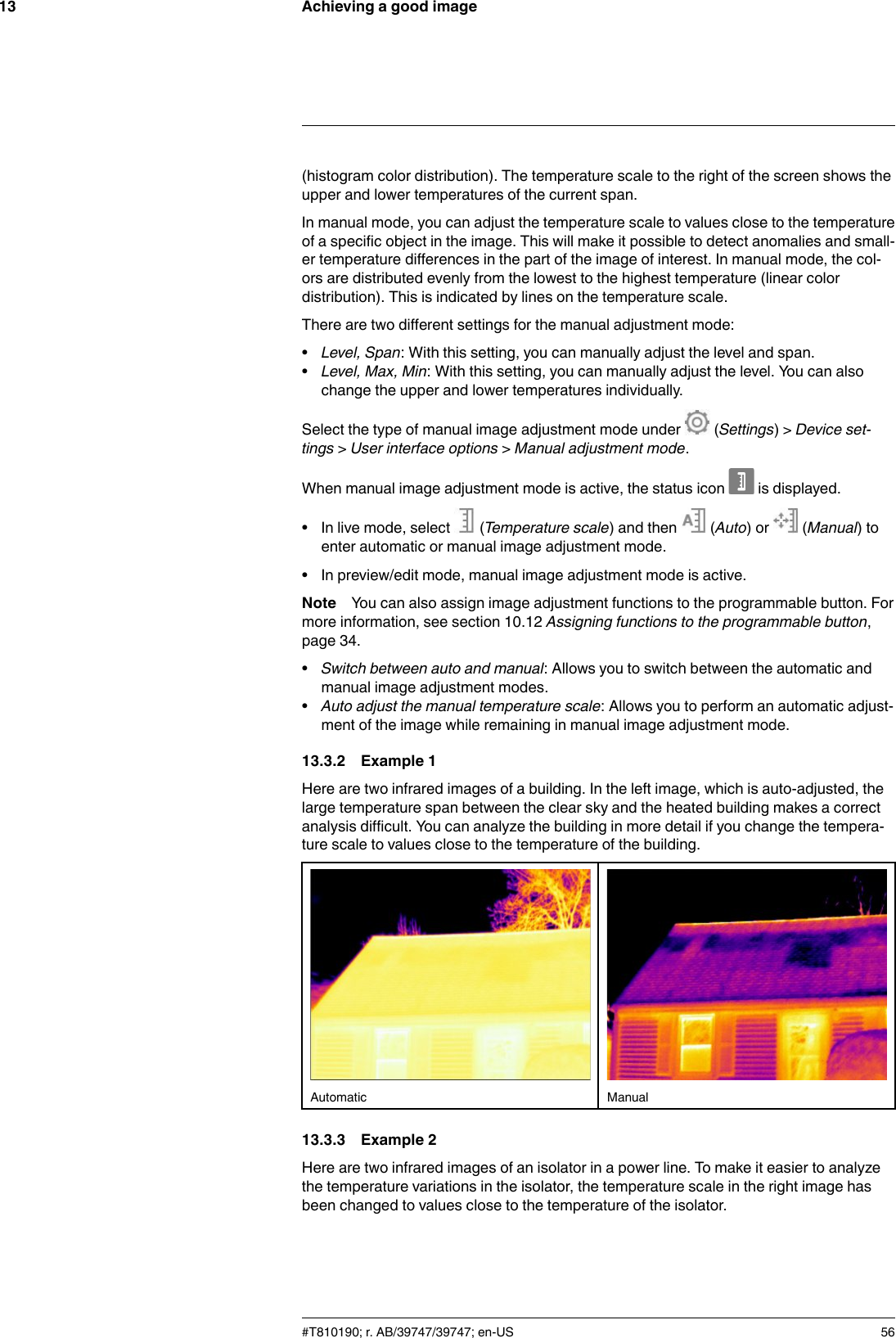 Achieving a good image13(histogram color distribution). The temperature scale to the right of the screen shows theupper and lower temperatures of the current span.In manual mode, you can adjust the temperature scale to values close to the temperatureof a specific object in the image. This will make it possible to detect anomalies and small-er temperature differences in the part of the image of interest. In manual mode, the col-ors are distributed evenly from the lowest to the highest temperature (linear colordistribution). This is indicated by lines on the temperature scale.There are two different settings for the manual adjustment mode:•Level, Span: With this setting, you can manually adjust the level and span.•Level, Max, Min: With this setting, you can manually adjust the level. You can alsochange the upper and lower temperatures individually.Select the type of manual image adjustment mode under (Settings) &gt; Device set-tings &gt;User interface options &gt;Manual adjustment mode.When manual image adjustment mode is active, the status icon is displayed.• In live mode, select (Temperature scale) and then (Auto) or (Manual) toenter automatic or manual image adjustment mode.• In preview/edit mode, manual image adjustment mode is active.Note You can also assign image adjustment functions to the programmable button. Formore information, see section 10.12 Assigning functions to the programmable button,page 34.•Switch between auto and manual: Allows you to switch between the automatic andmanual image adjustment modes.•Auto adjust the manual temperature scale: Allows you to perform an automatic adjust-ment of the image while remaining in manual image adjustment mode.13.3.2 Example 1Here are two infrared images of a building. In the left image, which is auto-adjusted, thelarge temperature span between the clear sky and the heated building makes a correctanalysis difficult. You can analyze the building in more detail if you change the tempera-ture scale to values close to the temperature of the building.Automatic Manual13.3.3 Example 2Here are two infrared images of an isolator in a power line. To make it easier to analyzethe temperature variations in the isolator, the temperature scale in the right image hasbeen changed to values close to the temperature of the isolator.#T810190; r. AB/39747/39747; en-US 56