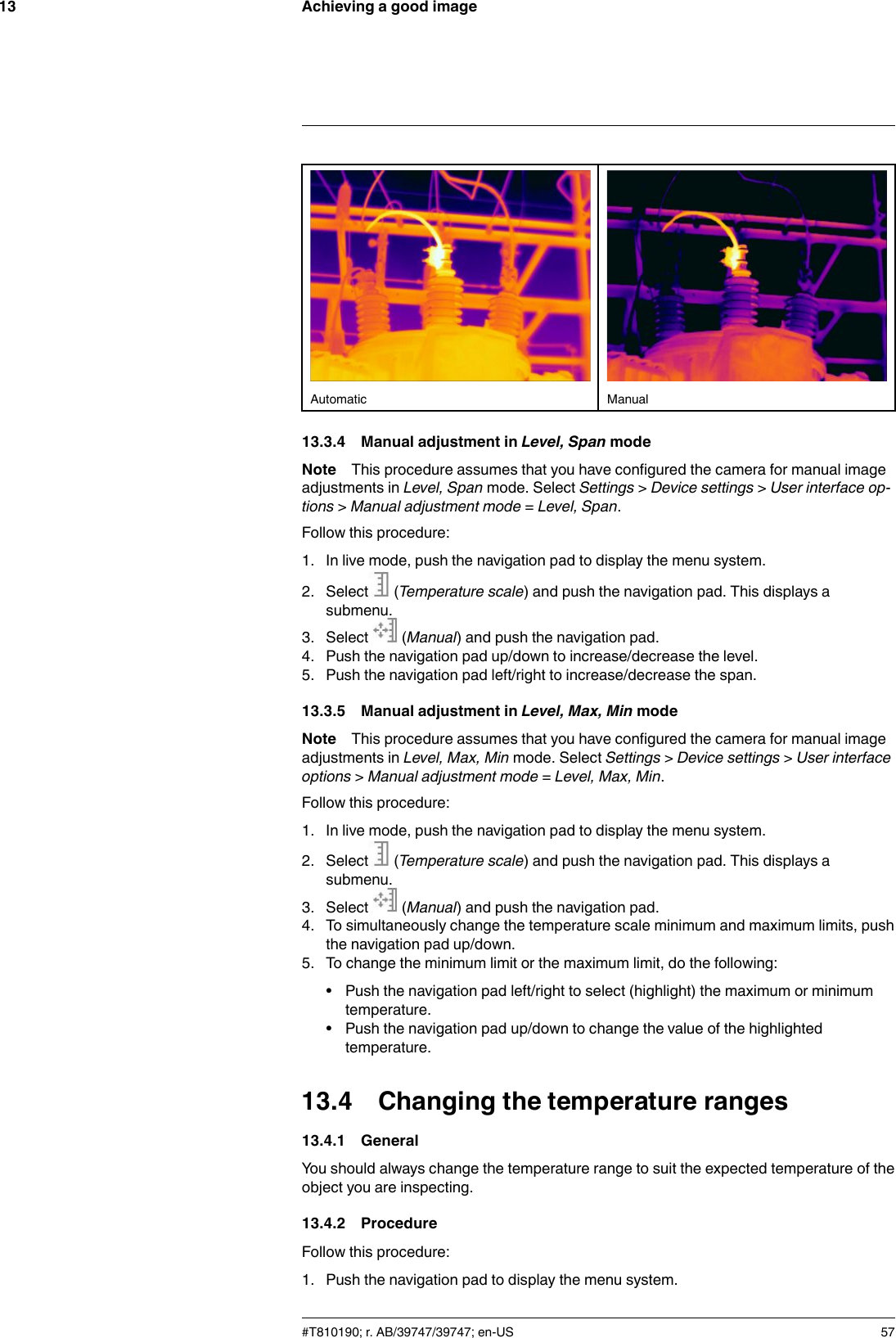 Achieving a good image13Automatic Manual13.3.4 Manual adjustment in Level, Span modeNote This procedure assumes that you have configured the camera for manual imageadjustments in Level, Span mode. Select Settings &gt;Device settings &gt;User interface op-tions &gt;Manual adjustment mode =Level, Span.Follow this procedure:1. In live mode, push the navigation pad to display the menu system.2. Select (Temperature scale) and push the navigation pad. This displays asubmenu.3. Select (Manual) and push the navigation pad.4. Push the navigation pad up/down to increase/decrease the level.5. Push the navigation pad left/right to increase/decrease the span.13.3.5 Manual adjustment in Level, Max, Min modeNote This procedure assumes that you have configured the camera for manual imageadjustments in Level, Max, Min mode. Select Settings &gt;Device settings &gt;User interfaceoptions &gt;Manual adjustment mode =Level, Max, Min.Follow this procedure:1. In live mode, push the navigation pad to display the menu system.2. Select (Temperature scale) and push the navigation pad. This displays asubmenu.3. Select (Manual) and push the navigation pad.4. To simultaneously change the temperature scale minimum and maximum limits, pushthe navigation pad up/down.5. To change the minimum limit or the maximum limit, do the following:• Push the navigation pad left/right to select (highlight) the maximum or minimumtemperature.• Push the navigation pad up/down to change the value of the highlightedtemperature.13.4 Changing the temperature ranges13.4.1 GeneralYou should always change the temperature range to suit the expected temperature of theobject you are inspecting.13.4.2 ProcedureFollow this procedure:1. Push the navigation pad to display the menu system.#T810190; r. AB/39747/39747; en-US 57