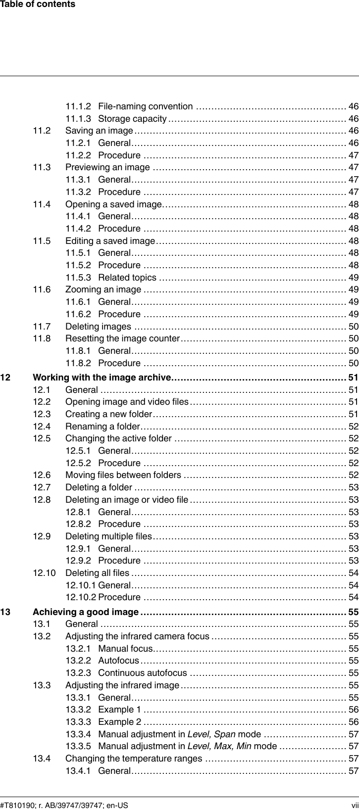 Table of contents11.1.2 File-naming convention ................................................. 4611.1.3 Storage capacity .......................................................... 4611.2 Saving an image..................................................................... 4611.2.1 General...................................................................... 4611.2.2 Procedure .................................................................. 4711.3 Previewing an image ............................................................... 4711.3.1 General...................................................................... 4711.3.2 Procedure .................................................................. 4711.4 Opening a saved image............................................................ 4811.4.1 General...................................................................... 4811.4.2 Procedure .................................................................. 4811.5 Editing a saved image.............................................................. 4811.5.1 General...................................................................... 4811.5.2 Procedure .................................................................. 4811.5.3 Related topics ............................................................. 4911.6 Zooming an image .................................................................. 4911.6.1 General...................................................................... 4911.6.2 Procedure .................................................................. 4911.7 Deleting images ..................................................................... 5011.8 Resetting the image counter...................................................... 5011.8.1 General...................................................................... 5011.8.2 Procedure .................................................................. 5012 Working with the image archive......................................................... 5112.1 General ................................................................................ 5112.2 Opening image and video files................................................... 5112.3 Creating a new folder............................................................... 5112.4 Renaming a folder................................................................... 5212.5 Changing the active folder ........................................................ 5212.5.1 General...................................................................... 5212.5.2 Procedure .................................................................. 5212.6 Moving files between folders ..................................................... 5212.7 Deleting a folder ..................................................................... 5312.8 Deleting an image or video file ................................................... 5312.8.1 General...................................................................... 5312.8.2 Procedure .................................................................. 5312.9 Deleting multiple files............................................................... 5312.9.1 General...................................................................... 5312.9.2 Procedure .................................................................. 5312.10 Deleting all files ...................................................................... 5412.10.1 General...................................................................... 5412.10.2 Procedure .................................................................. 5413 Achieving a good image ................................................................... 5513.1 General ................................................................................ 5513.2 Adjusting the infrared camera focus ............................................ 5513.2.1 Manual focus............................................................... 5513.2.2 Autofocus................................................................... 5513.2.3 Continuous autofocus ................................................... 5513.3 Adjusting the infrared image...................................................... 5513.3.1 General...................................................................... 5513.3.2 Example 1 .................................................................. 5613.3.3 Example 2 .................................................................. 5613.3.4 Manual adjustment in Level, Span mode ........................... 5713.3.5 Manual adjustment in Level, Max, Min mode ...................... 5713.4 Changing the temperature ranges .............................................. 5713.4.1 General...................................................................... 57#T810190; r. AB/39747/39747; en-US vii