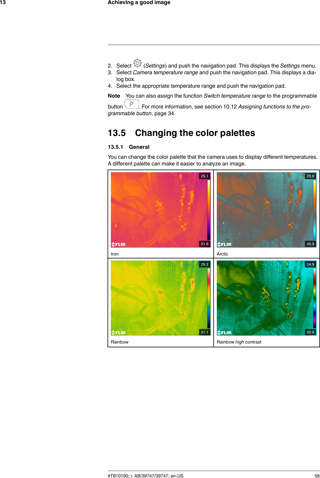 Achieving a good image132. Select (Settings) and push the navigation pad. This displays the Settings menu.3. Select Camera temperature range and push the navigation pad. This displays a dia-log box.4. Select the appropriate temperature range and push the navigation pad.Note You can also assign the function Switch temperature range to the programmablebutton . For more information, see section 10.12 Assigning functions to the pro-grammable button, page 34.13.5 Changing the color palettes13.5.1 GeneralYou can change the color palette that the camera uses to display different temperatures.A different palette can make it easier to analyze an image.Iron ArcticRainbow Rainbow high contrast#T810190; r. AB/39747/39747; en-US 58