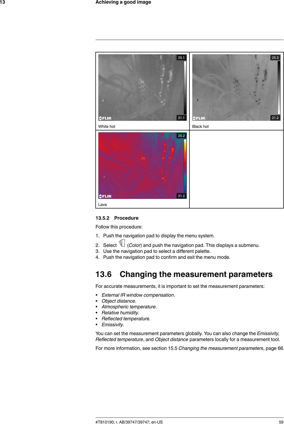 Achieving a good image13White hot Black hotLava13.5.2 ProcedureFollow this procedure:1. Push the navigation pad to display the menu system.2. Select (Color) and push the navigation pad. This displays a submenu.3. Use the navigation pad to select a different palette.4. Push the navigation pad to confirm and exit the menu mode.13.6 Changing the measurement parametersFor accurate measurements, it is important to set the measurement parameters:•External IR window compensation.•Object distance.•Atmospheric temperature.•Relative humidity.•Reflected temperature.•Emissivity.You can set the measurement parameters globally. You can also change the Emissivity,Reflected temperature, and Object distance parameters locally for a measurement tool.For more information, see section 15.5 Changing the measurement parameters, page 66.#T810190; r. AB/39747/39747; en-US 59