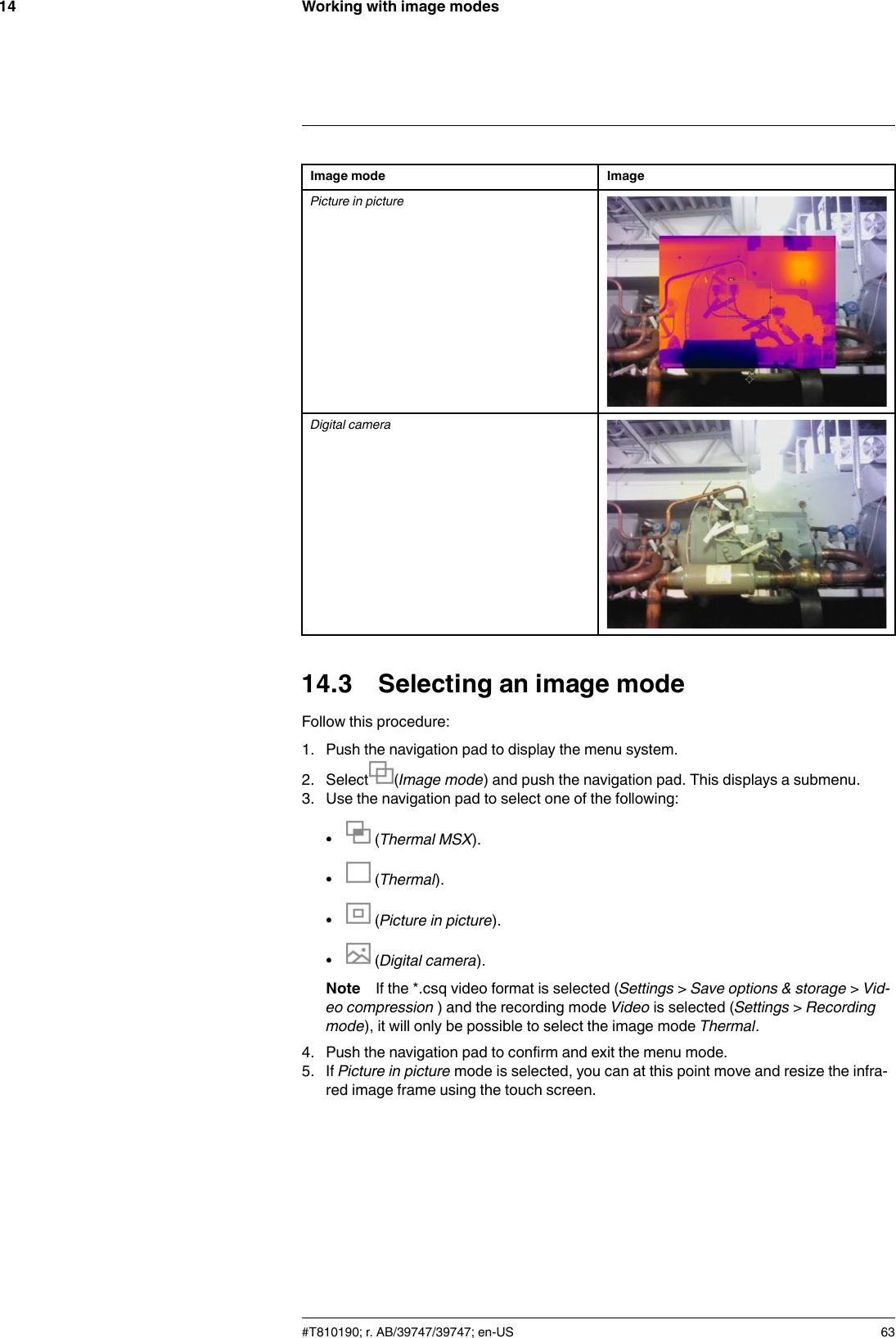 Working with image modes14Image mode ImagePicture in pictureDigital camera14.3 Selecting an image modeFollow this procedure:1. Push the navigation pad to display the menu system.2. Select (Image mode) and push the navigation pad. This displays a submenu.3. Use the navigation pad to select one of the following:•(Thermal MSX).•(Thermal).•(Picture in picture).•(Digital camera).Note If the *.csq video format is selected (Settings &gt;Save options &amp; storage &gt;Vid-eo compression ) and the recording mode Video is selected (Settings &gt;Recordingmode), it will only be possible to select the image mode Thermal.4. Push the navigation pad to confirm and exit the menu mode.5. If Picture in picture mode is selected, you can at this point move and resize the infra-red image frame using the touch screen.#T810190; r. AB/39747/39747; en-US 63