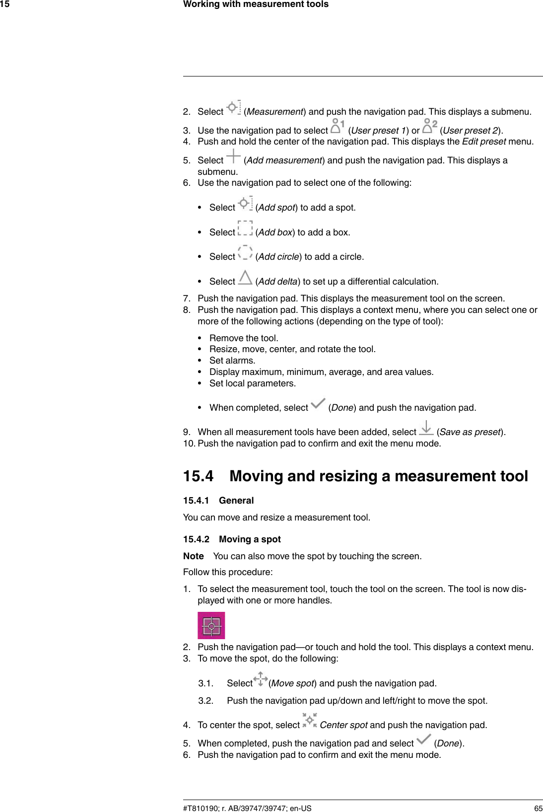 Working with measurement tools152. Select (Measurement) and push the navigation pad. This displays a submenu.3. Use the navigation pad to select (User preset 1) or (User preset 2).4. Push and hold the center of the navigation pad. This displays the Edit preset menu.5. Select (Add measurement) and push the navigation pad. This displays asubmenu.6. Use the navigation pad to select one of the following:• Select (Add spot) to add a spot.• Select (Add box) to add a box.• Select (Add circle) to add a circle.• Select (Add delta) to set up a differential calculation.7. Push the navigation pad. This displays the measurement tool on the screen.8. Push the navigation pad. This displays a context menu, where you can select one ormore of the following actions (depending on the type of tool):• Remove the tool.• Resize, move, center, and rotate the tool.• Set alarms.• Display maximum, minimum, average, and area values.• Set local parameters.• When completed, select (Done) and push the navigation pad.9. When all measurement tools have been added, select (Save as preset).10. Push the navigation pad to confirm and exit the menu mode.15.4 Moving and resizing a measurement tool15.4.1 GeneralYou can move and resize a measurement tool.15.4.2 Moving a spotNote You can also move the spot by touching the screen.Follow this procedure:1. To select the measurement tool, touch the tool on the screen. The tool is now dis-played with one or more handles.2. Push the navigation pad—or touch and hold the tool. This displays a context menu.3. To move the spot, do the following:3.1. Select (Move spot) and push the navigation pad.3.2. Push the navigation pad up/down and left/right to move the spot.4. To center the spot, select Center spot and push the navigation pad.5. When completed, push the navigation pad and select (Done).6. Push the navigation pad to confirm and exit the menu mode.#T810190; r. AB/39747/39747; en-US 65