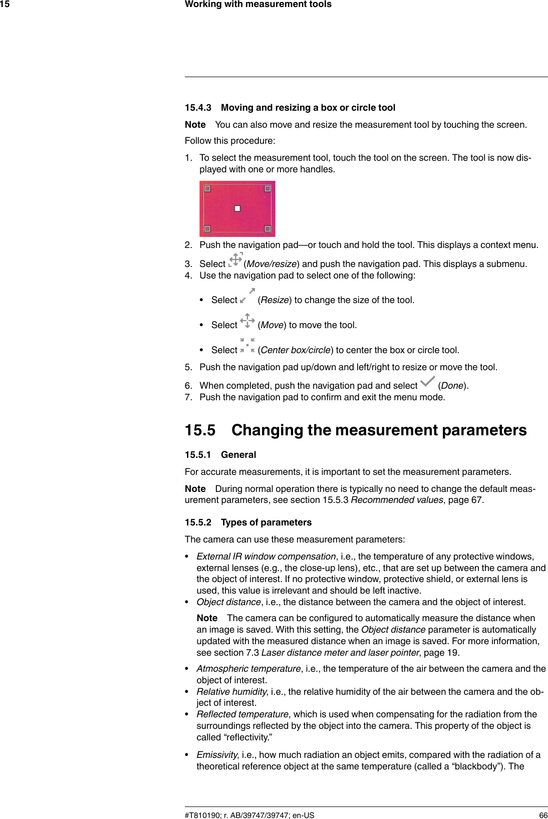 Working with measurement tools1515.4.3 Moving and resizing a box or circle toolNote You can also move and resize the measurement tool by touching the screen.Follow this procedure:1. To select the measurement tool, touch the tool on the screen. The tool is now dis-played with one or more handles.2. Push the navigation pad—or touch and hold the tool. This displays a context menu.3. Select (Move/resize) and push the navigation pad. This displays a submenu.4. Use the navigation pad to select one of the following:• Select (Resize) to change the size of the tool.• Select (Move) to move the tool.• Select (Center box/circle) to center the box or circle tool.5. Push the navigation pad up/down and left/right to resize or move the tool.6. When completed, push the navigation pad and select (Done).7. Push the navigation pad to confirm and exit the menu mode.15.5 Changing the measurement parameters15.5.1 GeneralFor accurate measurements, it is important to set the measurement parameters.Note During normal operation there is typically no need to change the default meas-urement parameters, see section 15.5.3 Recommended values, page 67.15.5.2 Types of parametersThe camera can use these measurement parameters:•External IR window compensation, i.e., the temperature of any protective windows,external lenses (e.g., the close-up lens), etc., that are set up between the camera andthe object of interest. If no protective window, protective shield, or external lens isused, this value is irrelevant and should be left inactive.•Object distance, i.e., the distance between the camera and the object of interest.Note The camera can be configured to automatically measure the distance whenan image is saved. With this setting, the Object distance parameter is automaticallyupdated with the measured distance when an image is saved. For more information,see section 7.3 Laser distance meter and laser pointer, page 19.•Atmospheric temperature, i.e., the temperature of the air between the camera and theobject of interest.•Relative humidity, i.e., the relative humidity of the air between the camera and the ob-ject of interest.•Reflected temperature, which is used when compensating for the radiation from thesurroundings reflected by the object into the camera. This property of the object iscalled “reflectivity.”•Emissivity, i.e., how much radiation an object emits, compared with the radiation of atheoretical reference object at the same temperature (called a “blackbody”). The#T810190; r. AB/39747/39747; en-US 66