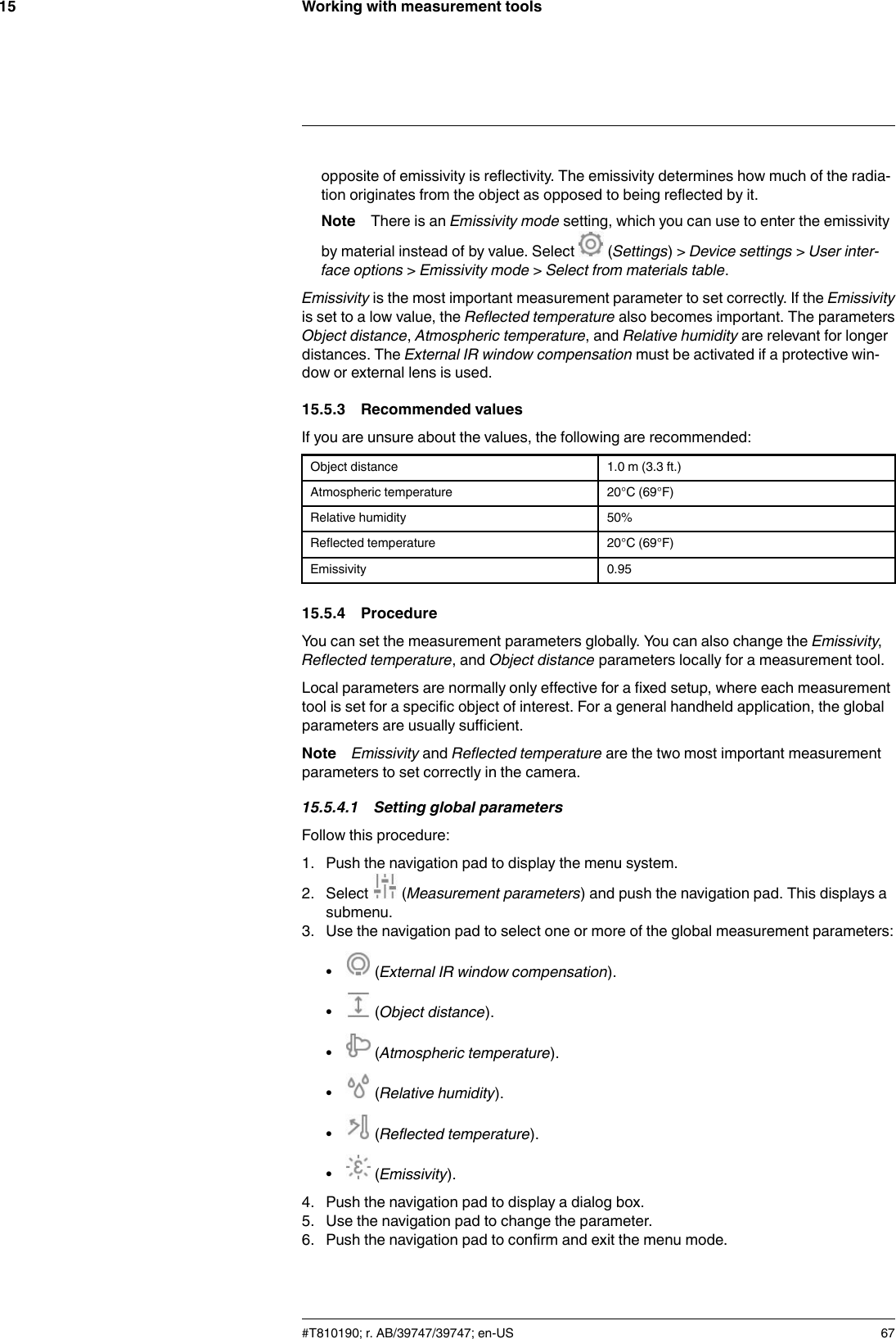 Working with measurement tools15opposite of emissivity is reflectivity. The emissivity determines how much of the radia-tion originates from the object as opposed to being reflected by it.Note There is an Emissivity mode setting, which you can use to enter the emissivityby material instead of by value. Select (Settings) &gt; Device settings &gt;User inter-face options &gt;Emissivity mode &gt;Select from materials table.Emissivity is the most important measurement parameter to set correctly. If the Emissivityis set to a low value, the Reflected temperature also becomes important. The parametersObject distance,Atmospheric temperature, and Relative humidity are relevant for longerdistances. The External IR window compensation must be activated if a protective win-dow or external lens is used.15.5.3 Recommended valuesIf you are unsure about the values, the following are recommended:Object distance 1.0 m (3.3 ft.)Atmospheric temperature 20°C (69°F)Relative humidity 50%Reflected temperature 20°C (69°F)Emissivity 0.9515.5.4 ProcedureYou can set the measurement parameters globally. You can also change the Emissivity,Reflected temperature, and Object distance parameters locally for a measurement tool.Local parameters are normally only effective for a fixed setup, where each measurementtool is set for a specific object of interest. For a general handheld application, the globalparameters are usually sufficient.Note Emissivity and Reflected temperature are the two most important measurementparameters to set correctly in the camera.15.5.4.1 Setting global parametersFollow this procedure:1. Push the navigation pad to display the menu system.2. Select (Measurement parameters) and push the navigation pad. This displays asubmenu.3. Use the navigation pad to select one or more of the global measurement parameters:•(External IR window compensation).•(Object distance).•(Atmospheric temperature).•(Relative humidity).•(Reflected temperature).•(Emissivity).4. Push the navigation pad to display a dialog box.5. Use the navigation pad to change the parameter.6. Push the navigation pad to confirm and exit the menu mode.#T810190; r. AB/39747/39747; en-US 67