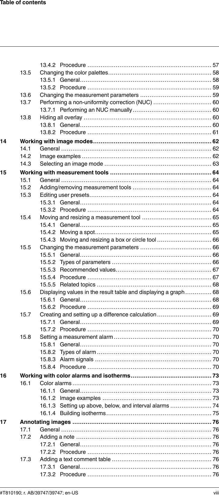 Table of contents13.4.2 Procedure .................................................................. 5713.5 Changing the color palettes....................................................... 5813.5.1 General...................................................................... 5813.5.2 Procedure .................................................................. 5913.6 Changing the measurement parameters ...................................... 5913.7 Performing a non-uniformity correction (NUC) ............................... 6013.7.1 Performing an NUC manually.......................................... 6013.8 Hiding all overlay .................................................................... 6013.8.1 General...................................................................... 6013.8.2 Procedure .................................................................. 6114 Working with image modes............................................................... 6214.1 General ................................................................................ 6214.2 Image examples ..................................................................... 6214.3 Selecting an image mode ......................................................... 6315 Working with measurement tools ...................................................... 6415.1 General ................................................................................ 6415.2 Adding/removing measurement tools .......................................... 6415.3 Editing user presets................................................................. 6415.3.1 General...................................................................... 6415.3.2 Procedure .................................................................. 6415.4 Moving and resizing a measurement tool ..................................... 6515.4.1 General...................................................................... 6515.4.2 Moving a spot.............................................................. 6515.4.3 Moving and resizing a box or circle tool ............................. 6615.5 Changing the measurement parameters ...................................... 6615.5.1 General...................................................................... 6615.5.2 Types of parameters ..................................................... 6615.5.3 Recommended values................................................... 6715.5.4 Procedure .................................................................. 6715.5.5 Related topics ............................................................. 6815.6 Displaying values in the result table and displaying a graph .............. 6815.6.1 General...................................................................... 6815.6.2 Procedure .................................................................. 6915.7 Creating and setting up a difference calculation ............................. 6915.7.1 General...................................................................... 6915.7.2 Procedure .................................................................. 7015.8 Setting a measurement alarm .................................................... 7015.8.1 General...................................................................... 7015.8.2 Types of alarm ............................................................. 7015.8.3 Alarm signals .............................................................. 7015.8.4 Procedure .................................................................. 7016 Working with color alarms and isotherms........................................... 7316.1 Color alarms.......................................................................... 7316.1.1 General...................................................................... 7316.1.2 Image examples .......................................................... 7316.1.3 Setting up above, below, and interval alarms ...................... 7416.1.4 Building isotherms........................................................ 7517 Annotating images .......................................................................... 7617.1 General ................................................................................ 7617.2 Adding a note ........................................................................ 7617.2.1 General...................................................................... 7617.2.2 Procedure .................................................................. 7617.3 Adding a text comment table ..................................................... 7617.3.1 General...................................................................... 7617.3.2 Procedure .................................................................. 76#T810190; r. AB/39747/39747; en-US viii