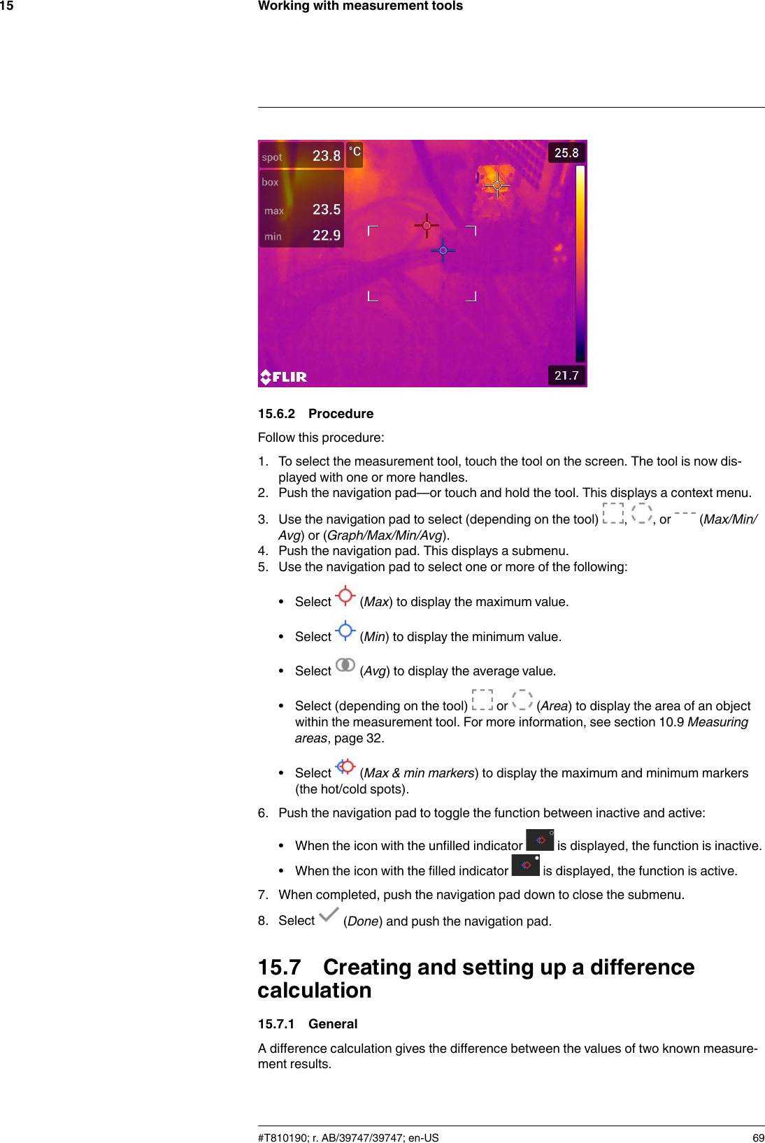 Working with measurement tools1515.6.2 ProcedureFollow this procedure:1. To select the measurement tool, touch the tool on the screen. The tool is now dis-played with one or more handles.2. Push the navigation pad—or touch and hold the tool. This displays a context menu.3. Use the navigation pad to select (depending on the tool) , , or (Max/Min/Avg) or (Graph/Max/Min/Avg).4. Push the navigation pad. This displays a submenu.5. Use the navigation pad to select one or more of the following:• Select (Max) to display the maximum value.• Select (Min) to display the minimum value.• Select (Avg) to display the average value.• Select (depending on the tool) or (Area) to display the area of an objectwithin the measurement tool. For more information, see section 10.9 Measuringareas, page 32.• Select (Max &amp; min markers) to display the maximum and minimum markers(the hot/cold spots).6. Push the navigation pad to toggle the function between inactive and active:• When the icon with the unfilled indicator is displayed, the function is inactive.• When the icon with the filled indicator is displayed, the function is active.7. When completed, push the navigation pad down to close the submenu.8. Select (Done) and push the navigation pad.15.7 Creating and setting up a differencecalculation15.7.1 GeneralA difference calculation gives the difference between the values of two known measure-ment results.#T810190; r. AB/39747/39747; en-US 69