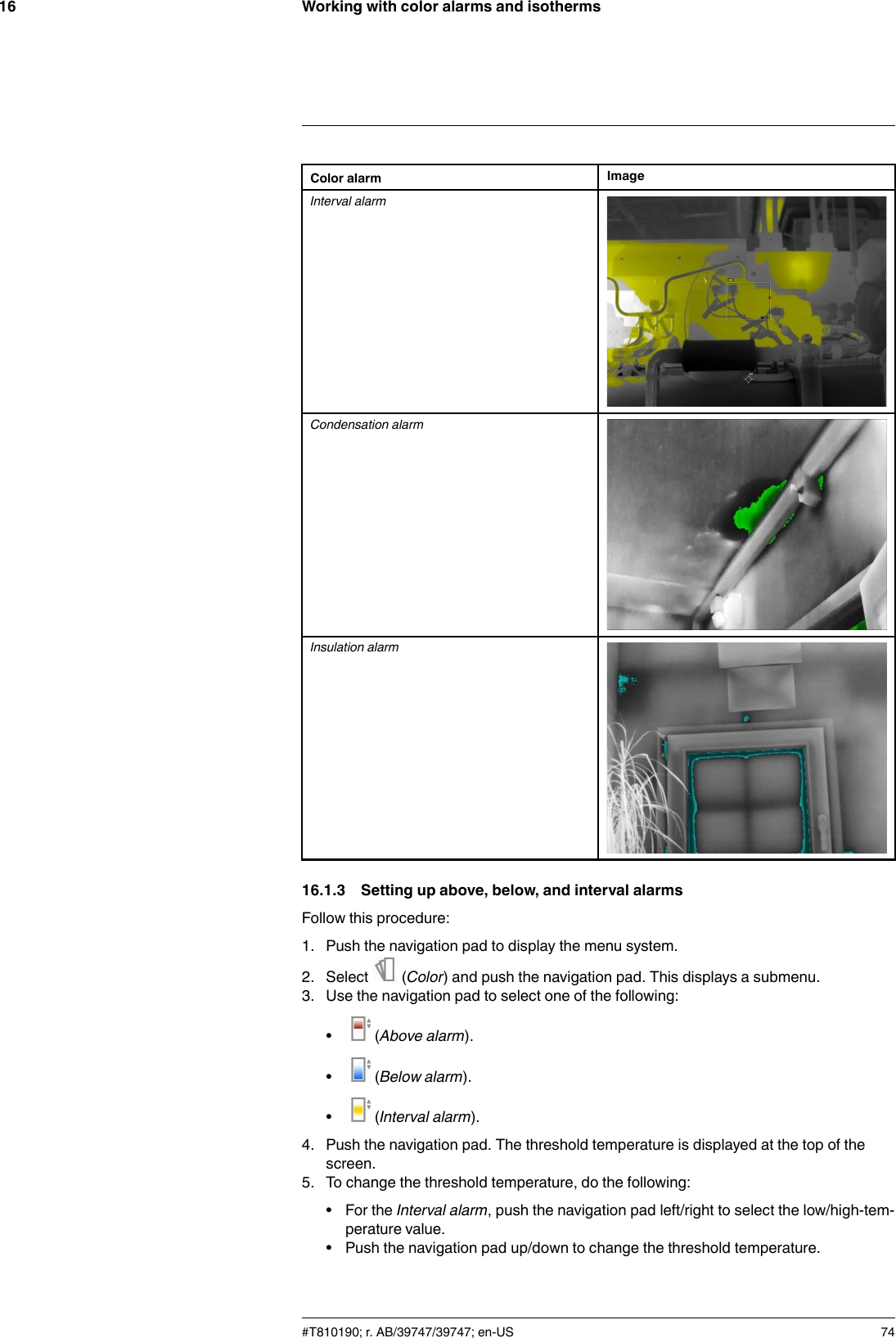 Working with color alarms and isotherms16Color alarm ImageInterval alarmCondensation alarmInsulation alarm16.1.3 Setting up above, below, and interval alarmsFollow this procedure:1. Push the navigation pad to display the menu system.2. Select (Color) and push the navigation pad. This displays a submenu.3. Use the navigation pad to select one of the following:•(Above alarm).•(Below alarm).•(Interval alarm).4. Push the navigation pad. The threshold temperature is displayed at the top of thescreen.5. To change the threshold temperature, do the following:• For the Interval alarm, push the navigation pad left/right to select the low/high-tem-perature value.• Push the navigation pad up/down to change the threshold temperature.#T810190; r. AB/39747/39747; en-US 74