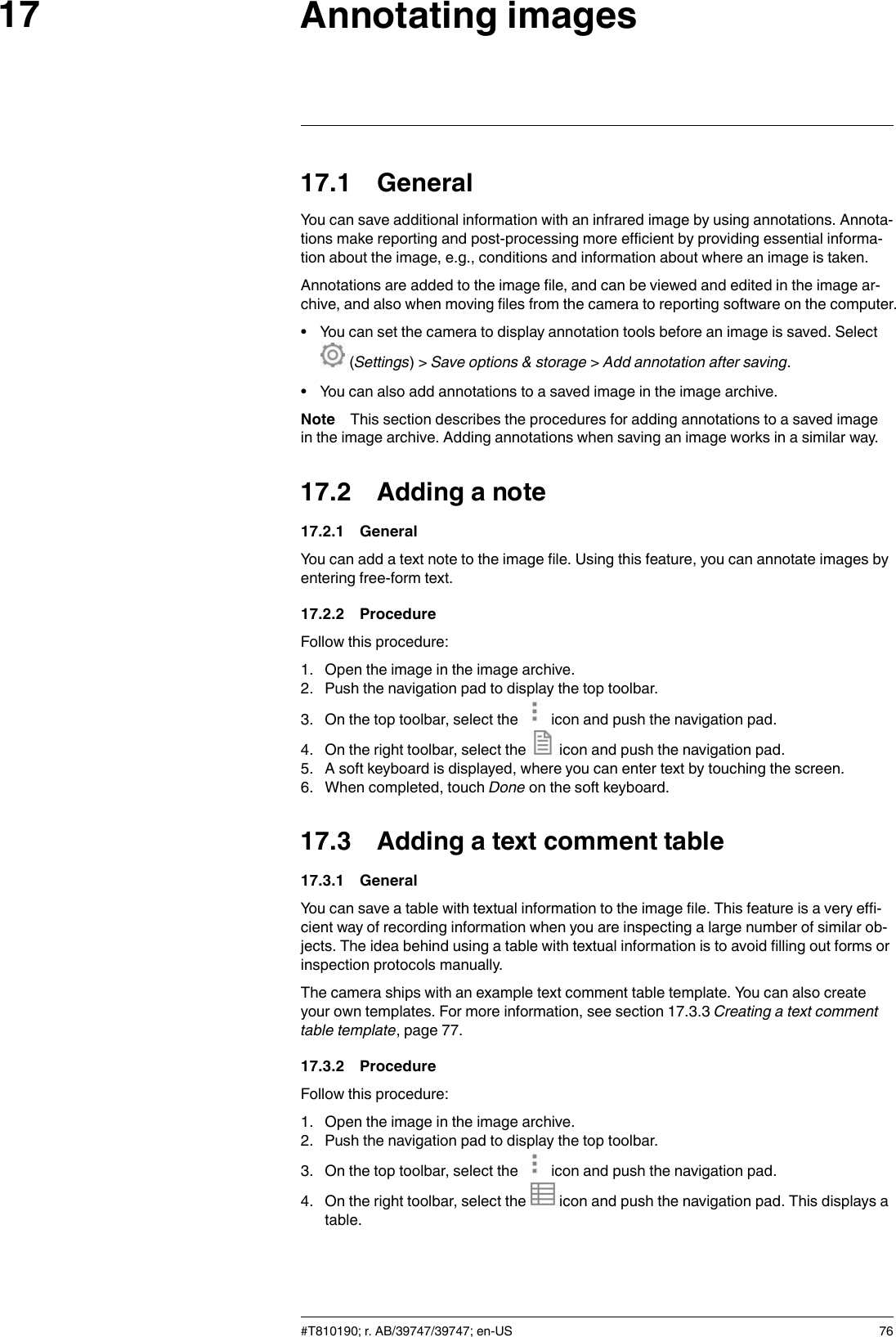 Annotating images1717.1 GeneralYou can save additional information with an infrared image by using annotations. Annota-tions make reporting and post-processing more efficient by providing essential informa-tion about the image, e.g., conditions and information about where an image is taken.Annotations are added to the image file, and can be viewed and edited in the image ar-chive, and also when moving files from the camera to reporting software on the computer.• You can set the camera to display annotation tools before an image is saved. Select(Settings) &gt; Save options &amp; storage &gt;Add annotation after saving.• You can also add annotations to a saved image in the image archive.Note This section describes the procedures for adding annotations to a saved imagein the image archive. Adding annotations when saving an image works in a similar way.17.2 Adding a note17.2.1 GeneralYou can add a text note to the image file. Using this feature, you can annotate images byentering free-form text.17.2.2 ProcedureFollow this procedure:1. Open the image in the image archive.2. Push the navigation pad to display the top toolbar.3. On the top toolbar, select the icon and push the navigation pad.4. On the right toolbar, select the icon and push the navigation pad.5. A soft keyboard is displayed, where you can enter text by touching the screen.6. When completed, touch Done on the soft keyboard.17.3 Adding a text comment table17.3.1 GeneralYou can save a table with textual information to the image file. This feature is a very effi-cient way of recording information when you are inspecting a large number of similar ob-jects. The idea behind using a table with textual information is to avoid filling out forms orinspection protocols manually.The camera ships with an example text comment table template. You can also createyour own templates. For more information, see section 17.3.3 Creating a text commenttable template, page 77.17.3.2 ProcedureFollow this procedure:1. Open the image in the image archive.2. Push the navigation pad to display the top toolbar.3. On the top toolbar, select the icon and push the navigation pad.4. On the right toolbar, select the icon and push the navigation pad. This displays atable.#T810190; r. AB/39747/39747; en-US 76