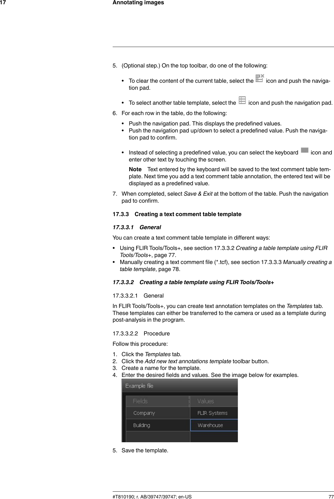 Annotating images175. (Optional step.) On the top toolbar, do one of the following:• To clear the content of the current table, select the icon and push the naviga-tion pad.• To select another table template, select the icon and push the navigation pad.6. For each row in the table, do the following:• Push the navigation pad. This displays the predefined values.• Push the navigation pad up/down to select a predefined value. Push the naviga-tion pad to confirm.• Instead of selecting a predefined value, you can select the keyboard icon andenter other text by touching the screen.Note Text entered by the keyboard will be saved to the text comment table tem-plate. Next time you add a text comment table annotation, the entered text will bedisplayed as a predefined value.7. When completed, select Save &amp; Exit at the bottom of the table. Push the navigationpad to confirm.17.3.3 Creating a text comment table template17.3.3.1 GeneralYou can create a text comment table template in different ways:• Using FLIR Tools/Tools+, see section 17.3.3.2 Creating a table template using FLIRTools/Tools+, page 77.• Manually creating a text comment file (*.tcf), see section 17.3.3.3 Manually creating atable template, page 78.17.3.3.2 Creating a table template using FLIR Tools/Tools+17.3.3.2.1 GeneralIn FLIR Tools/Tools+, you can create text annotation templates on the Templates tab.These templates can either be transferred to the camera or used as a template duringpost-analysis in the program.17.3.3.2.2 ProcedureFollow this procedure:1. Click the Templates tab.2. Click the Add new text annotations template toolbar button.3. Create a name for the template.4. Enter the desired fields and values. See the image below for examples.5. Save the template.#T810190; r. AB/39747/39747; en-US 77