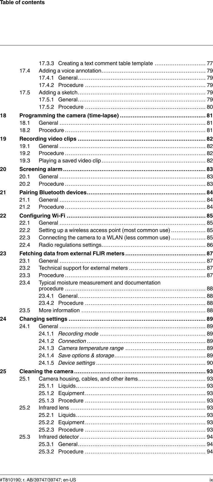 Table of contents17.3.3 Creating a text comment table template ............................ 7717.4 Adding a voice annotation......................................................... 7917.4.1 General...................................................................... 7917.4.2 Procedure .................................................................. 7917.5 Adding a sketch...................................................................... 7917.5.1 General...................................................................... 7917.5.2 Procedure .................................................................. 8018 Programming the camera (time-lapse) ............................................... 8118.1 General ................................................................................ 8118.2 Procedure............................................................................. 8119 Recording video clips ...................................................................... 8219.1 General ................................................................................ 8219.2 Procedure............................................................................. 8219.3 Playing a saved video clip......................................................... 8220 Screening alarm .............................................................................. 8320.1 General ................................................................................ 8320.2 Procedure............................................................................. 8321 Pairing Bluetooth devices................................................................. 8421.1 General ................................................................................ 8421.2 Procedure............................................................................. 8422 Configuring Wi-Fi ............................................................................ 8522.1 General ................................................................................ 8522.2 Setting up a wireless access point (most common use) ................... 8522.3 Connecting the camera to a WLAN (less common use) ................... 8522.4 Radio regulations settings......................................................... 8623 Fetching data from external FLIR meters ............................................ 8723.1 General ................................................................................ 8723.2 Technical support for external meters .......................................... 8723.3 Procedure............................................................................. 8723.4 Typical moisture measurement and documentationprocedure ............................................................................. 8823.4.1 General...................................................................... 8823.4.2 Procedure .................................................................. 8823.5 More information .................................................................... 8824 Changing settings ........................................................................... 8924.1 General ................................................................................ 8924.1.1 Recording mode .......................................................... 8924.1.2 Connection ................................................................. 8924.1.3 Camera temperature range ............................................ 8924.1.4 Save options &amp; storage.................................................. 8924.1.5 Device settings ............................................................ 9025 Cleaning the camera ........................................................................ 9325.1 Camera housing, cables, and other items..................................... 9325.1.1 Liquids....................................................................... 9325.1.2 Equipment.................................................................. 9325.1.3 Procedure .................................................................. 9325.2 Infrared lens .......................................................................... 9325.2.1 Liquids....................................................................... 9325.2.2 Equipment.................................................................. 9325.2.3 Procedure .................................................................. 9325.3 Infrared detector ..................................................................... 9425.3.1 General...................................................................... 9425.3.2 Procedure .................................................................. 94#T810190; r. AB/39747/39747; en-US ix