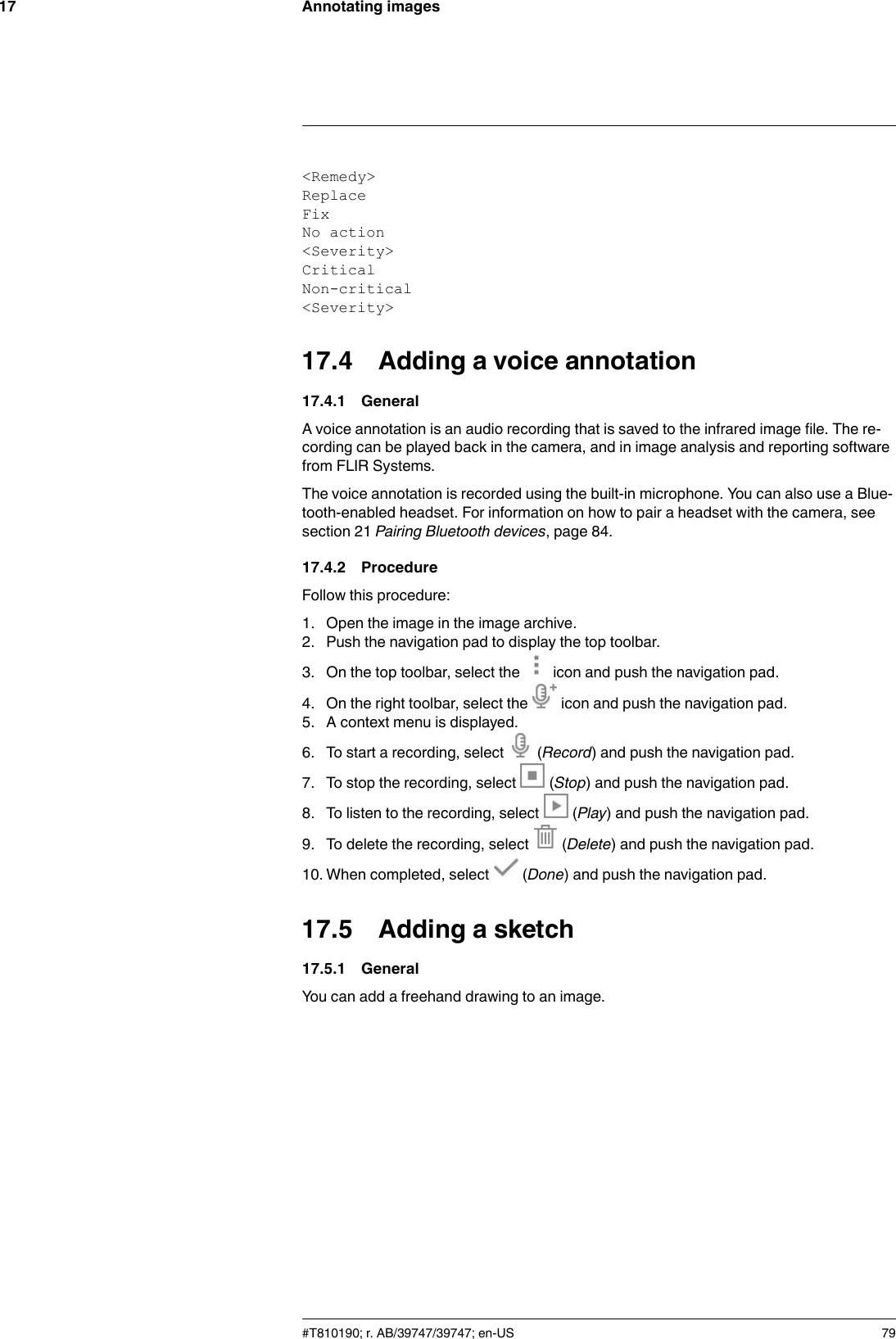 Annotating images17&lt;Remedy&gt;ReplaceFixNo action&lt;Severity&gt;CriticalNon-critical&lt;Severity&gt;17.4 Adding a voice annotation17.4.1 GeneralA voice annotation is an audio recording that is saved to the infrared image file. The re-cording can be played back in the camera, and in image analysis and reporting softwarefrom FLIR Systems.The voice annotation is recorded using the built-in microphone. You can also use a Blue-tooth-enabled headset. For information on how to pair a headset with the camera, seesection 21 Pairing Bluetooth devices, page 84.17.4.2 ProcedureFollow this procedure:1. Open the image in the image archive.2. Push the navigation pad to display the top toolbar.3. On the top toolbar, select the icon and push the navigation pad.4. On the right toolbar, select the icon and push the navigation pad.5. A context menu is displayed.6. To start a recording, select (Record) and push the navigation pad.7. To stop the recording, select (Stop) and push the navigation pad.8. To listen to the recording, select (Play) and push the navigation pad.9. To delete the recording, select (Delete) and push the navigation pad.10. When completed, select (Done) and push the navigation pad.17.5 Adding a sketch17.5.1 GeneralYou can add a freehand drawing to an image.#T810190; r. AB/39747/39747; en-US 79