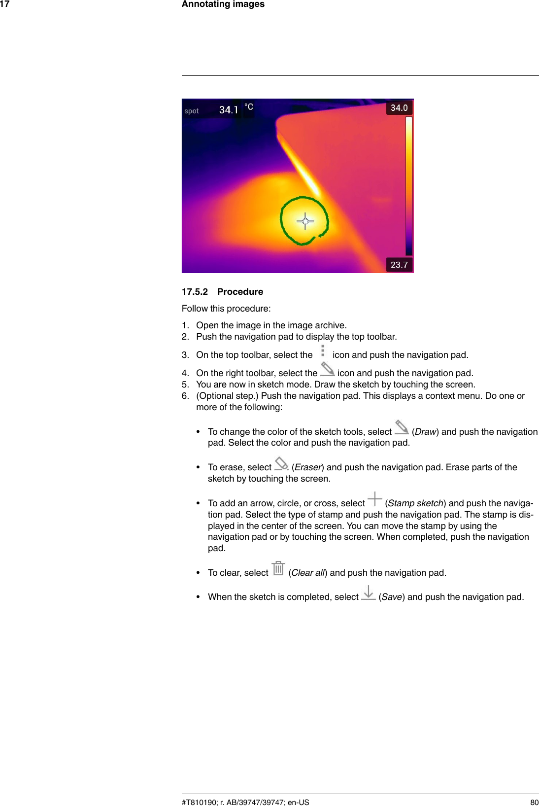 Annotating images1717.5.2 ProcedureFollow this procedure:1. Open the image in the image archive.2. Push the navigation pad to display the top toolbar.3. On the top toolbar, select the icon and push the navigation pad.4. On the right toolbar, select the icon and push the navigation pad.5. You are now in sketch mode. Draw the sketch by touching the screen.6. (Optional step.) Push the navigation pad. This displays a context menu. Do one ormore of the following:• To change the color of the sketch tools, select (Draw) and push the navigationpad. Select the color and push the navigation pad.• To erase, select (Eraser) and push the navigation pad. Erase parts of thesketch by touching the screen.• To add an arrow, circle, or cross, select (Stamp sketch) and push the naviga-tion pad. Select the type of stamp and push the navigation pad. The stamp is dis-played in the center of the screen. You can move the stamp by using thenavigation pad or by touching the screen. When completed, push the navigationpad.• To clear, select (Clear all) and push the navigation pad.• When the sketch is completed, select (Save) and push the navigation pad.#T810190; r. AB/39747/39747; en-US 80