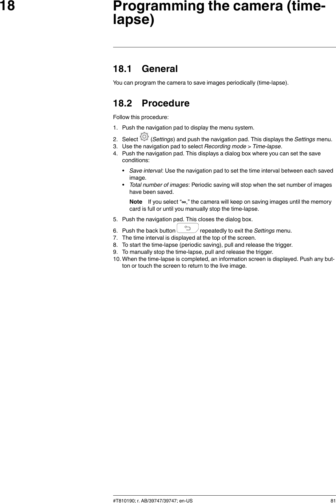 Programming the camera (time-lapse)1818.1 GeneralYou can program the camera to save images periodically (time-lapse).18.2 ProcedureFollow this procedure:1. Push the navigation pad to display the menu system.2. Select (Settings) and push the navigation pad. This displays the Settings menu.3. Use the navigation pad to select Recording mode &gt;Time-lapse.4. Push the navigation pad. This displays a dialog box where you can set the saveconditions:•Save interval: Use the navigation pad to set the time interval between each savedimage.•Total number of images: Periodic saving will stop when the set number of imageshave been saved.Note If you select “∞,” the camera will keep on saving images until the memorycard is full or until you manually stop the time-lapse.5. Push the navigation pad. This closes the dialog box.6. Push the back button repeatedly to exit the Settings menu.7. The time interval is displayed at the top of the screen.8. To start the time-lapse (periodic saving), pull and release the trigger.9. To manually stop the time-lapse, pull and release the trigger.10. When the time-lapse is completed, an information screen is displayed. Push any but-ton or touch the screen to return to the live image.#T810190; r. AB/39747/39747; en-US 81