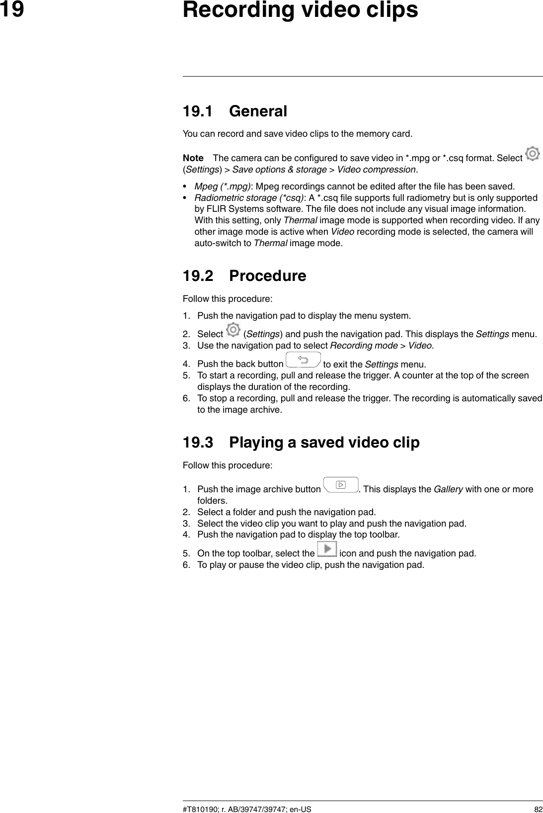 Recording video clips1919.1 GeneralYou can record and save video clips to the memory card.Note The camera can be configured to save video in *.mpg or *.csq format. Select(Settings) &gt; Save options &amp; storage &gt;Video compression.•Mpeg (*.mpg): Mpeg recordings cannot be edited after the file has been saved.•Radiometric storage (*csq): A *.csq file supports full radiometry but is only supportedby FLIR Systems software. The file does not include any visual image information.With this setting, only Thermal image mode is supported when recording video. If anyother image mode is active when Video recording mode is selected, the camera willauto-switch to Thermal image mode.19.2 ProcedureFollow this procedure:1. Push the navigation pad to display the menu system.2. Select (Settings) and push the navigation pad. This displays the Settings menu.3. Use the navigation pad to select Recording mode &gt;Video.4. Push the back button to exit the Settings menu.5. To start a recording, pull and release the trigger. A counter at the top of the screendisplays the duration of the recording.6. To stop a recording, pull and release the trigger. The recording is automatically savedto the image archive.19.3 Playing a saved video clipFollow this procedure:1. Push the image archive button . This displays the Gallery with one or morefolders.2. Select a folder and push the navigation pad.3. Select the video clip you want to play and push the navigation pad.4. Push the navigation pad to display the top toolbar.5. On the top toolbar, select the icon and push the navigation pad.6. To play or pause the video clip, push the navigation pad.#T810190; r. AB/39747/39747; en-US 82