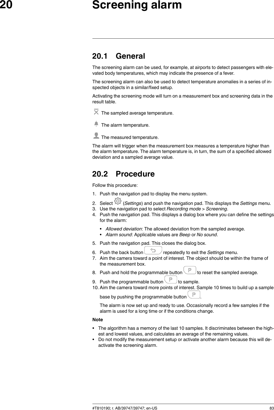 Screening alarm2020.1 GeneralThe screening alarm can be used, for example, at airports to detect passengers with ele-vated body temperatures, which may indicate the presence of a fever.The screening alarm can also be used to detect temperature anomalies in a series of in-spected objects in a similar/fixed setup.Activating the screening mode will turn on a measurement box and screening data in theresult table.The sampled average temperature.The alarm temperature.The measured temperature.The alarm will trigger when the measurement box measures a temperature higher thanthe alarm temperature. The alarm temperature is, in turn, the sum of a specified alloweddeviation and a sampled average value.20.2 ProcedureFollow this procedure:1. Push the navigation pad to display the menu system.2. Select (Settings) and push the navigation pad. This displays the Settings menu.3. Use the navigation pad to select Recording mode &gt;Screening.4. Push the navigation pad. This displays a dialog box where you can define the settingsfor the alarm:•Allowed deviation: The allowed deviation from the sampled average.•Alarm sound: Applicable values are Beep or No sound.5. Push the navigation pad. This closes the dialog box.6. Push the back button repeatedly to exit the Settings menu.7. Aim the camera toward a point of interest. The object should be within the frame ofthe measurement box.8. Push and hold the programmable button to reset the sampled average.9. Push the programmable button to sample.10. Aim the camera toward more points of interest. Sample 10 times to build up a samplebase by pushing the programmable button .The alarm is now set up and ready to use. Occasionally record a few samples if thealarm is used for a long time or if the conditions change.Note• The algorithm has a memory of the last 10 samples. It discriminates between the high-est and lowest values, and calculates an average of the remaining values.• Do not modify the measurement setup or activate another alarm because this will de-activate the screening alarm.#T810190; r. AB/39747/39747; en-US 83