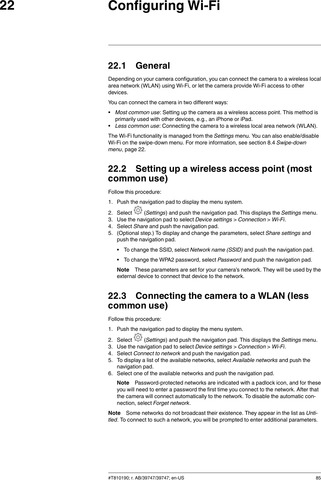 Configuring Wi-Fi2222.1 GeneralDepending on your camera configuration, you can connect the camera to a wireless localarea network (WLAN) using Wi-Fi, or let the camera provide Wi-Fi access to otherdevices.You can connect the camera in two different ways:•Most common use: Setting up the camera as a wireless access point. This method isprimarily used with other devices, e.g., an iPhone or iPad.•Less common use: Connecting the camera to a wireless local area network (WLAN).The Wi-Fi functionality is managed from the Settings menu. You can also enable/disableWi-Fi on the swipe-down menu. For more information, see section 8.4 Swipe-downmenu, page 22.22.2 Setting up a wireless access point (mostcommon use)Follow this procedure:1. Push the navigation pad to display the menu system.2. Select (Settings) and push the navigation pad. This displays the Settings menu.3. Use the navigation pad to select Device settings &gt;Connection &gt;Wi-Fi.4. Select Share and push the navigation pad.5. (Optional step.) To display and change the parameters, select Share settings andpush the navigation pad.• To change the SSID, select Network name (SSID) and push the navigation pad.• To change the WPA2 password, select Password and push the navigation pad.Note These parameters are set for your camera’s network. They will be used by theexternal device to connect that device to the network.22.3 Connecting the camera to a WLAN (lesscommon use)Follow this procedure:1. Push the navigation pad to display the menu system.2. Select (Settings) and push the navigation pad. This displays the Settings menu.3. Use the navigation pad to select Device settings &gt;Connection &gt;Wi-Fi.4. Select Connect to network and push the navigation pad.5. To display a list of the available networks, select Available networks and push thenavigation pad.6. Select one of the available networks and push the navigation pad.Note Password-protected networks are indicated with a padlock icon, and for theseyou will need to enter a password the first time you connect to the network. After thatthe camera will connect automatically to the network. To disable the automatic con-nection, select Forget network.Note Some networks do not broadcast their existence. They appear in the list as Unti-tled. To connect to such a network, you will be prompted to enter additional parameters.#T810190; r. AB/39747/39747; en-US 85