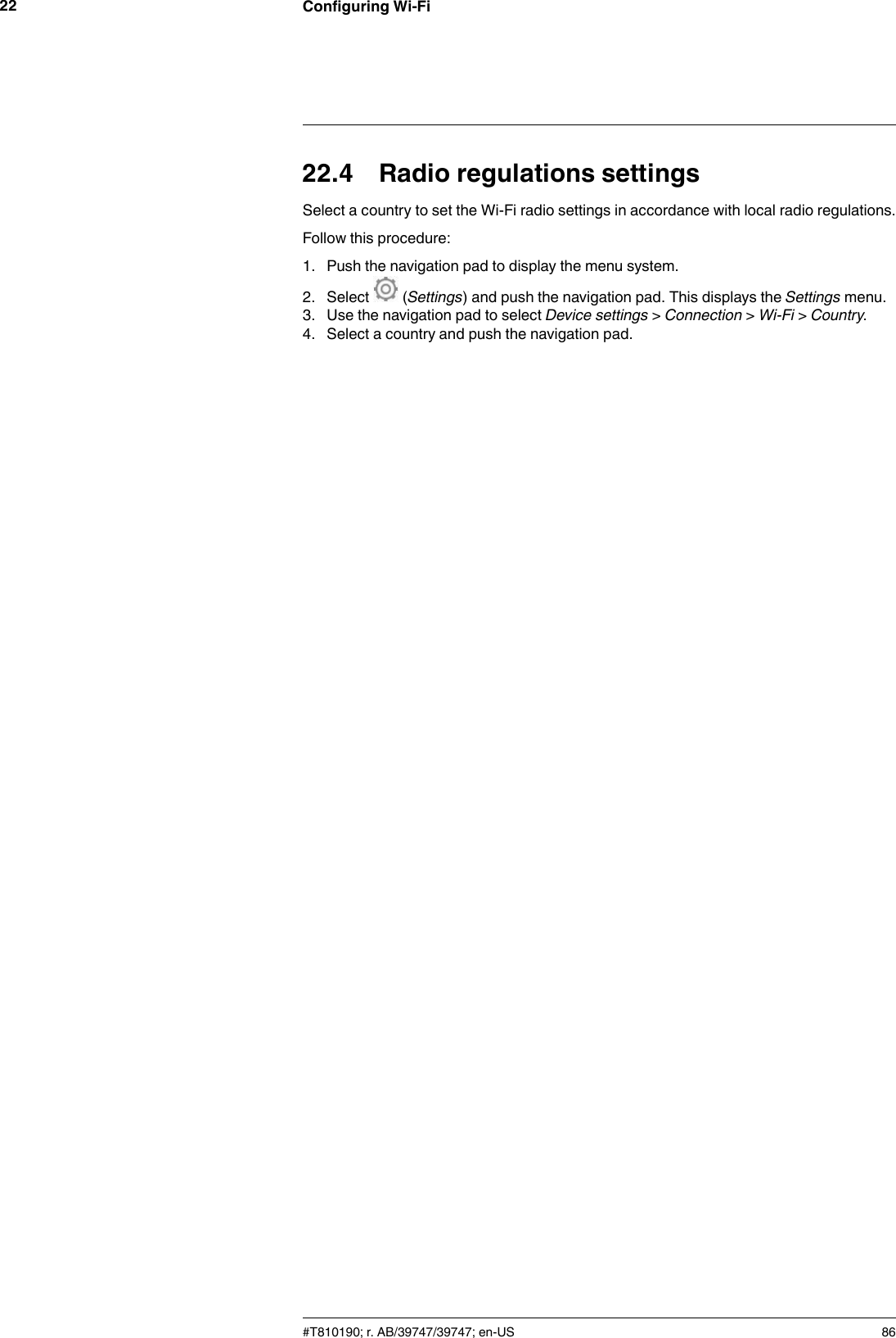 Configuring Wi-Fi2222.4 Radio regulations settingsSelect a country to set the Wi-Fi radio settings in accordance with local radio regulations.Follow this procedure:1. Push the navigation pad to display the menu system.2. Select (Settings) and push the navigation pad. This displays the Settings menu.3. Use the navigation pad to select Device settings &gt;Connection &gt;Wi-Fi &gt;Country.4. Select a country and push the navigation pad.#T810190; r. AB/39747/39747; en-US 86