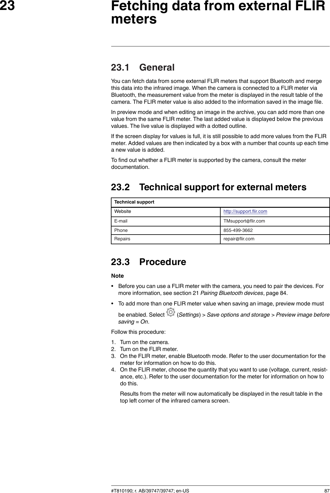 Fetching data from external FLIRmeters2323.1 GeneralYou can fetch data from some external FLIR meters that support Bluetooth and mergethis data into the infrared image. When the camera is connected to a FLIR meter viaBluetooth, the measurement value from the meter is displayed in the result table of thecamera. The FLIR meter value is also added to the information saved in the image file.In preview mode and when editing an image in the archive, you can add more than onevalue from the same FLIR meter. The last added value is displayed below the previousvalues. The live value is displayed with a dotted outline.If the screen display for values is full, it is still possible to add more values from the FLIRmeter. Added values are then indicated by a box with a number that counts up each timea new value is added.To find out whether a FLIR meter is supported by the camera, consult the meterdocumentation.23.2 Technical support for external metersTechnical supportWebsite http://support.flir.comE-mail TMsupport@flir.comPhone 855-499-3662Repairs repair@flir.com23.3 ProcedureNote• Before you can use a FLIR meter with the camera, you need to pair the devices. Formore information, see section 21 Pairing Bluetooth devices, page 84.• To add more than one FLIR meter value when saving an image, preview mode mustbe enabled. Select (Settings) &gt; Save options and storage &gt;Preview image beforesaving =On.Follow this procedure:1. Turn on the camera.2. Turn on the FLIR meter.3. On the FLIR meter, enable Bluetooth mode. Refer to the user documentation for themeter for information on how to do this.4. On the FLIR meter, choose the quantity that you want to use (voltage, current, resist-ance, etc.). Refer to the user documentation for the meter for information on how todo this.Results from the meter will now automatically be displayed in the result table in thetop left corner of the infrared camera screen.#T810190; r. AB/39747/39747; en-US 87