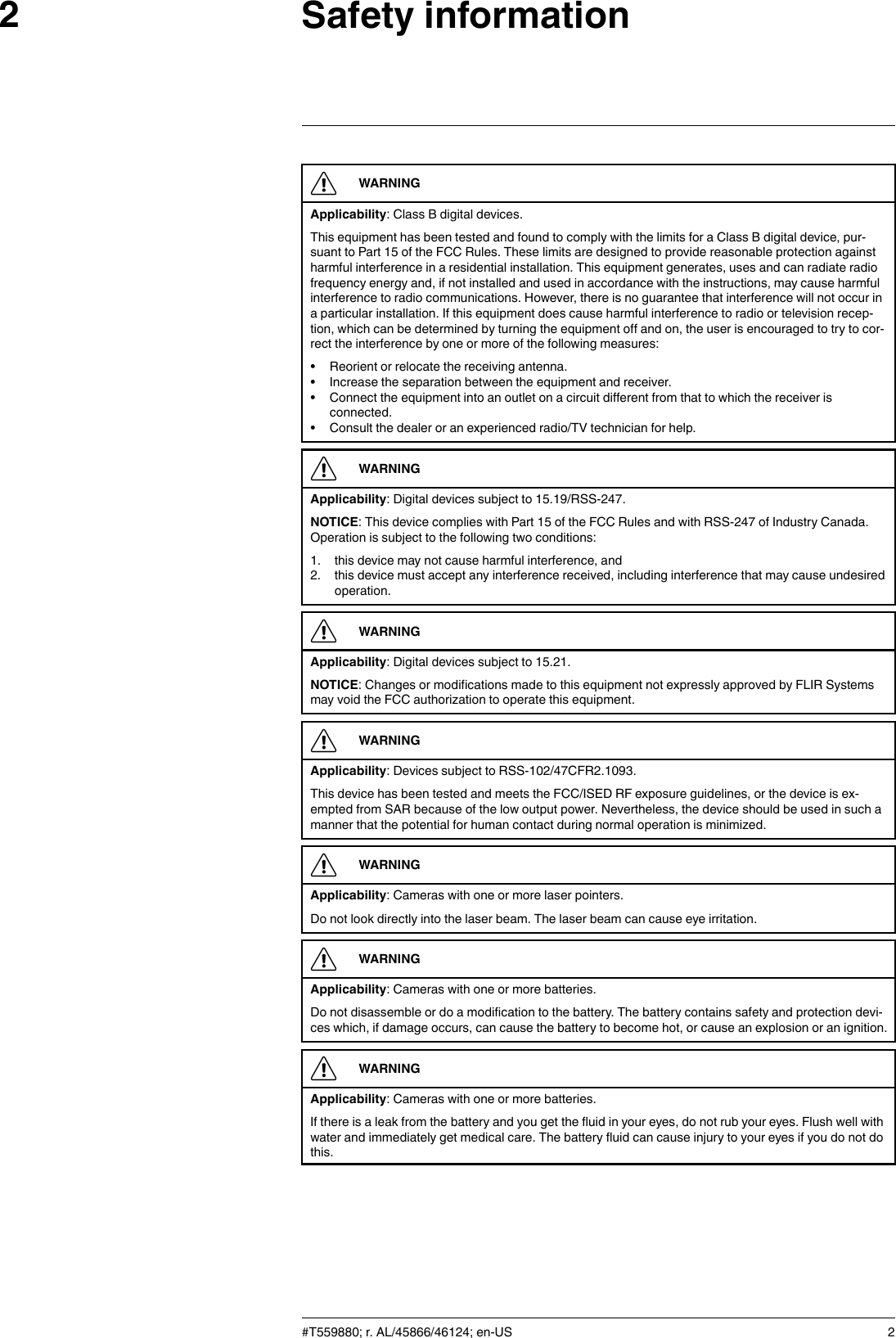 Safety information2WARNINGApplicability: Class B digital devices.This equipment has been tested and found to comply with the limits for a Class B digital device, pur-suant to Part 15 of the FCC Rules. These limits are designed to provide reasonable protection againstharmful interference in a residential installation. This equipment generates, uses and can radiate radiofrequency energy and, if not installed and used in accordance with the instructions, may cause harmfulinterference to radio communications. However, there is no guarantee that interference will not occur ina particular installation. If this equipment does cause harmful interference to radio or television recep-tion, which can be determined by turning the equipment off and on, the user is encouraged to try to cor-rect the interference by one or more of the following measures:• Reorient or relocate the receiving antenna.• Increase the separation between the equipment and receiver.• Connect the equipment into an outlet on a circuit different from that to which the receiver isconnected.• Consult the dealer or an experienced radio/TV technician for help.WARNINGApplicability: Digital devices subject to 15.19/RSS-247.NOTICE: This device complies with Part 15 of the FCC Rules and with RSS-247 of Industry Canada.Operation is subject to the following two conditions:1. this device may not cause harmful interference, and2. this device must accept any interference received, including interference that may cause undesiredoperation.WARNINGApplicability: Digital devices subject to 15.21.NOTICE: Changes or modifications made to this equipment not expressly approved by FLIR Systemsmay void the FCC authorization to operate this equipment.WARNINGApplicability: Devices subject to RSS-102/47CFR2.1093.This device has been tested and meets the FCC/ISED RF exposure guidelines, or the device is ex-empted from SAR because of the low output power. Nevertheless, the device should be used in such amanner that the potential for human contact during normal operation is minimized.WARNINGApplicability: Cameras with one or more laser pointers.Do not look directly into the laser beam. The laser beam can cause eye irritation.WARNINGApplicability: Cameras with one or more batteries.Do not disassemble or do a modification to the battery. The battery contains safety and protection devi-ces which, if damage occurs, can cause the battery to become hot, or cause an explosion or an ignition.WARNINGApplicability: Cameras with one or more batteries.If there is a leak from the battery and you get the fluid in your eyes, do not rub your eyes. Flush well withwater and immediately get medical care. The battery fluid can cause injury to your eyes if you do not dothis.#T559880; r. AL/45866/46124; en-US 2