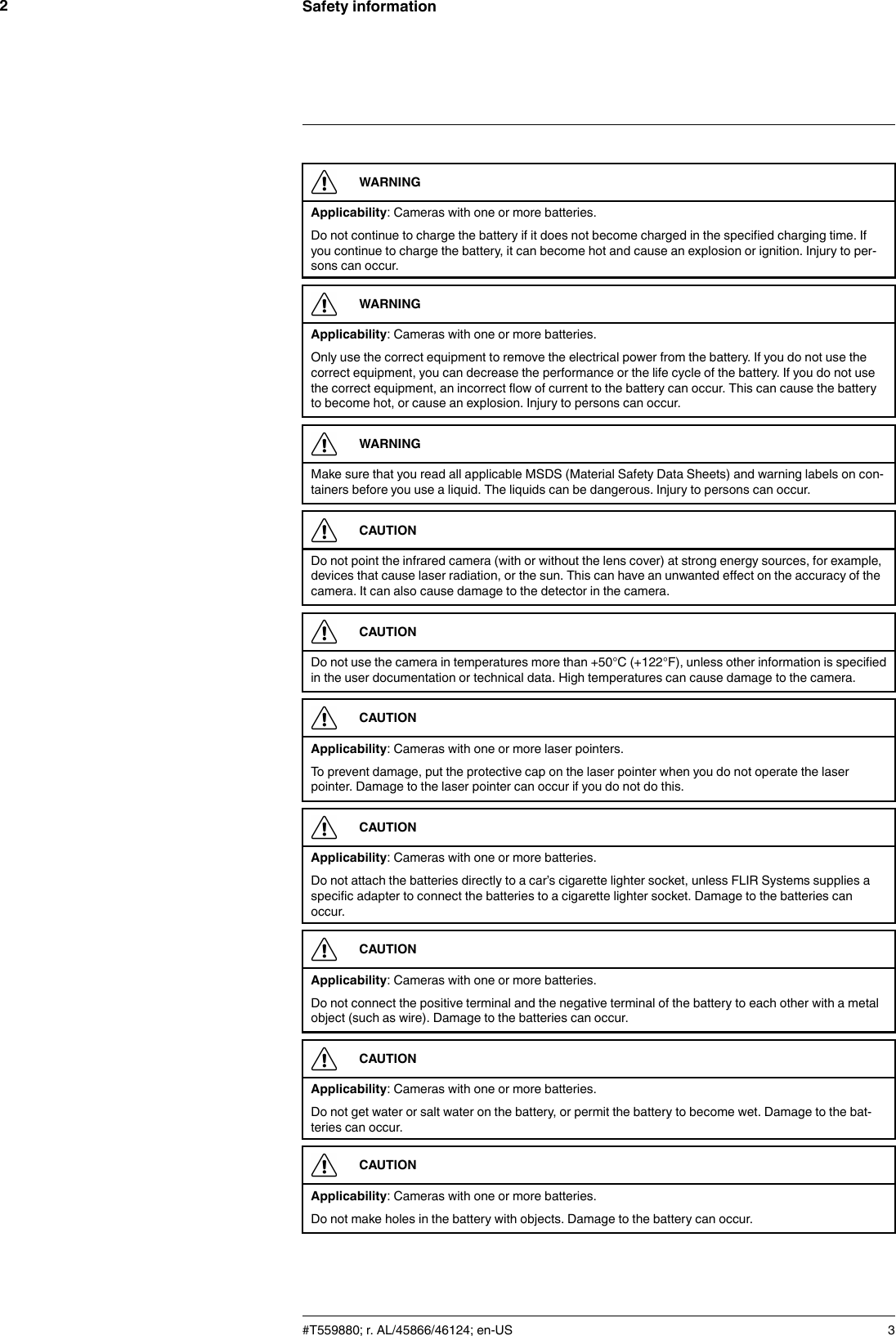 Safety information2WARNINGApplicability: Cameras with one or more batteries.Do not continue to charge the battery if it does not become charged in the specified charging time. Ifyou continue to charge the battery, it can become hot and cause an explosion or ignition. Injury to per-sons can occur.WARNINGApplicability: Cameras with one or more batteries.Only use the correct equipment to remove the electrical power from the battery. If you do not use thecorrect equipment, you can decrease the performance or the life cycle of the battery. If you do not usethe correct equipment, an incorrect flow of current to the battery can occur. This can cause the batteryto become hot, or cause an explosion. Injury to persons can occur.WARNINGMake sure that you read all applicable MSDS (Material Safety Data Sheets) and warning labels on con-tainers before you use a liquid. The liquids can be dangerous. Injury to persons can occur.CAUTIONDo not point the infrared camera (with or without the lens cover) at strong energy sources, for example,devices that cause laser radiation, or the sun. This can have an unwanted effect on the accuracy of thecamera. It can also cause damage to the detector in the camera.CAUTIONDo not use the camera in temperatures more than +50°C (+122°F), unless other information is specifiedin the user documentation or technical data. High temperatures can cause damage to the camera.CAUTIONApplicability: Cameras with one or more laser pointers.To prevent damage, put the protective cap on the laser pointer when you do not operate the laserpointer. Damage to the laser pointer can occur if you do not do this.CAUTIONApplicability: Cameras with one or more batteries.Do not attach the batteries directly to a car’s cigarette lighter socket, unless FLIR Systems supplies aspecific adapter to connect the batteries to a cigarette lighter socket. Damage to the batteries canoccur.CAUTIONApplicability: Cameras with one or more batteries.Do not connect the positive terminal and the negative terminal of the battery to each other with a metalobject (such as wire). Damage to the batteries can occur.CAUTIONApplicability: Cameras with one or more batteries.Do not get water or salt water on the battery, or permit the battery to become wet. Damage to the bat-teries can occur.CAUTIONApplicability: Cameras with one or more batteries.Do not make holes in the battery with objects. Damage to the battery can occur.#T559880; r. AL/45866/46124; en-US 3