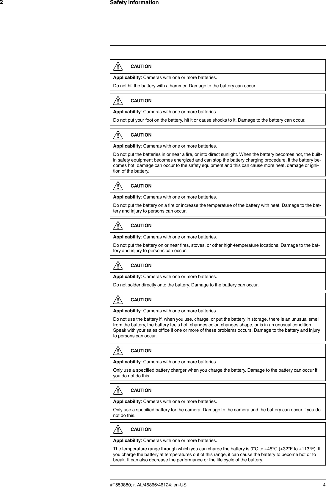 Safety information2CAUTIONApplicability: Cameras with one or more batteries.Do not hit the battery with a hammer. Damage to the battery can occur.CAUTIONApplicability: Cameras with one or more batteries.Do not put your foot on the battery, hit it or cause shocks to it. Damage to the battery can occur.CAUTIONApplicability: Cameras with one or more batteries.Do not put the batteries in or near a fire, or into direct sunlight. When the battery becomes hot, the built-in safety equipment becomes energized and can stop the battery charging procedure. If the battery be-comes hot, damage can occur to the safety equipment and this can cause more heat, damage or igni-tion of the battery.CAUTIONApplicability: Cameras with one or more batteries.Do not put the battery on a fire or increase the temperature of the battery with heat. Damage to the bat-tery and injury to persons can occur.CAUTIONApplicability: Cameras with one or more batteries.Do not put the battery on or near fires, stoves, or other high-temperature locations. Damage to the bat-tery and injury to persons can occur.CAUTIONApplicability: Cameras with one or more batteries.Do not solder directly onto the battery. Damage to the battery can occur.CAUTIONApplicability: Cameras with one or more batteries.Do not use the battery if, when you use, charge, or put the battery in storage, there is an unusual smellfrom the battery, the battery feels hot, changes color, changes shape, or is in an unusual condition.Speak with your sales office if one or more of these problems occurs. Damage to the battery and injuryto persons can occur.CAUTIONApplicability: Cameras with one or more batteries.Only use a specified battery charger when you charge the battery. Damage to the battery can occur ifyou do not do this.CAUTIONApplicability: Cameras with one or more batteries.Only use a specified battery for the camera. Damage to the camera and the battery can occur if you donot do this.CAUTIONApplicability: Cameras with one or more batteries.The temperature range through which you can charge the battery is 0°C to +45°C (+32°F to +113°F). Ifyou charge the battery at temperatures out of this range, it can cause the battery to become hot or tobreak. It can also decrease the performance or the life cycle of the battery.#T559880; r. AL/45866/46124; en-US 4