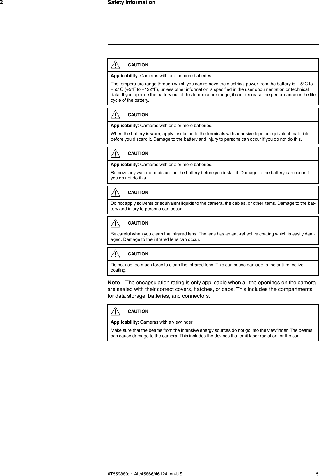 Safety information2CAUTIONApplicability: Cameras with one or more batteries.The temperature range through which you can remove the electrical power from the battery is -15°C to+50°C (+5°F to +122°F), unless other information is specified in the user documentation or technicaldata. If you operate the battery out of this temperature range, it can decrease the performance or the lifecycle of the battery.CAUTIONApplicability: Cameras with one or more batteries.When the battery is worn, apply insulation to the terminals with adhesive tape or equivalent materialsbefore you discard it. Damage to the battery and injury to persons can occur if you do not do this.CAUTIONApplicability: Cameras with one or more batteries.Remove any water or moisture on the battery before you install it. Damage to the battery can occur ifyou do not do this.CAUTIONDo not apply solvents or equivalent liquids to the camera, the cables, or other items. Damage to the bat-tery and injury to persons can occur.CAUTIONBe careful when you clean the infrared lens. The lens has an anti-reflective coating which is easily dam-aged. Damage to the infrared lens can occur.CAUTIONDo not use too much force to clean the infrared lens. This can cause damage to the anti-reflectivecoating.Note The encapsulation rating is only applicable when all the openings on the cameraare sealed with their correct covers, hatches, or caps. This includes the compartmentsfor data storage, batteries, and connectors.CAUTIONApplicability: Cameras with a viewfinder.Make sure that the beams from the intensive energy sources do not go into the viewfinder. The beamscan cause damage to the camera. This includes the devices that emit laser radiation, or the sun.#T559880; r. AL/45866/46124; en-US 5