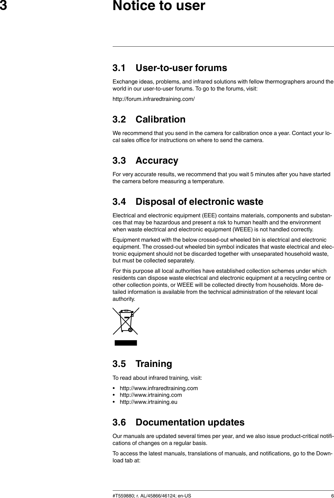 Notice to user33.1 User-to-user forumsExchange ideas, problems, and infrared solutions with fellow thermographers around theworld in our user-to-user forums. To go to the forums, visit:http://forum.infraredtraining.com/3.2 CalibrationWe recommend that you send in the camera for calibration once a year. Contact your lo-cal sales office for instructions on where to send the camera.3.3 AccuracyFor very accurate results, we recommend that you wait 5 minutes after you have startedthe camera before measuring a temperature.3.4 Disposal of electronic wasteElectrical and electronic equipment (EEE) contains materials, components and substan-ces that may be hazardous and present a risk to human health and the environmentwhen waste electrical and electronic equipment (WEEE) is not handled correctly.Equipment marked with the below crossed-out wheeled bin is electrical and electronicequipment. The crossed-out wheeled bin symbol indicates that waste electrical and elec-tronic equipment should not be discarded together with unseparated household waste,but must be collected separately.For this purpose all local authorities have established collection schemes under whichresidents can dispose waste electrical and electronic equipment at a recycling centre orother collection points, or WEEE will be collected directly from households. More de-tailed information is available from the technical administration of the relevant localauthority.3.5 TrainingTo read about infrared training, visit:• http://www.infraredtraining.com• http://www.irtraining.com• http://www.irtraining.eu3.6 Documentation updatesOur manuals are updated several times per year, and we also issue product-critical notifi-cations of changes on a regular basis.To access the latest manuals, translations of manuals, and notifications, go to the Down-load tab at:#T559880; r. AL/45866/46124; en-US 6