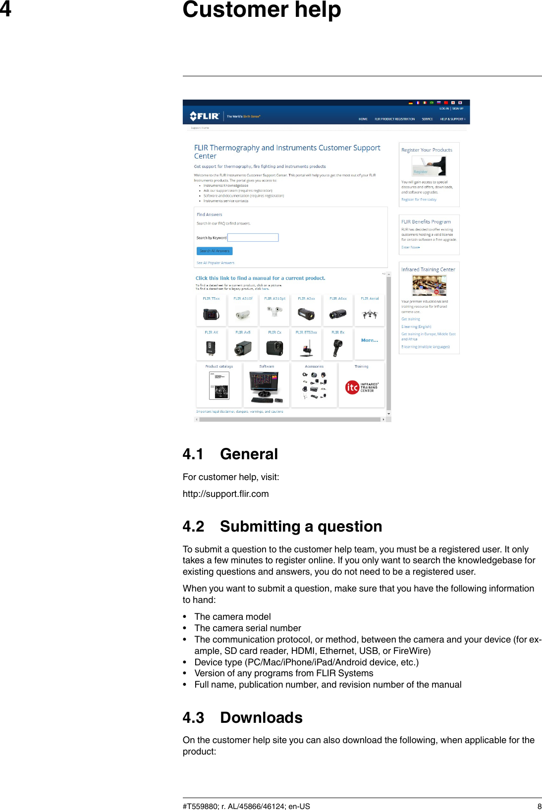 Customer help44.1 GeneralFor customer help, visit:http://support.flir.com4.2 Submitting a questionTo submit a question to the customer help team, you must be a registered user. It onlytakes a few minutes to register online. If you only want to search the knowledgebase forexisting questions and answers, you do not need to be a registered user.When you want to submit a question, make sure that you have the following informationto hand:• The camera model• The camera serial number• The communication protocol, or method, between the camera and your device (for ex-ample, SD card reader, HDMI, Ethernet, USB, or FireWire)• Device type (PC/Mac/iPhone/iPad/Android device, etc.)• Version of any programs from FLIR Systems• Full name, publication number, and revision number of the manual4.3 DownloadsOn the customer help site you can also download the following, when applicable for theproduct:#T559880; r. AL/45866/46124; en-US 8