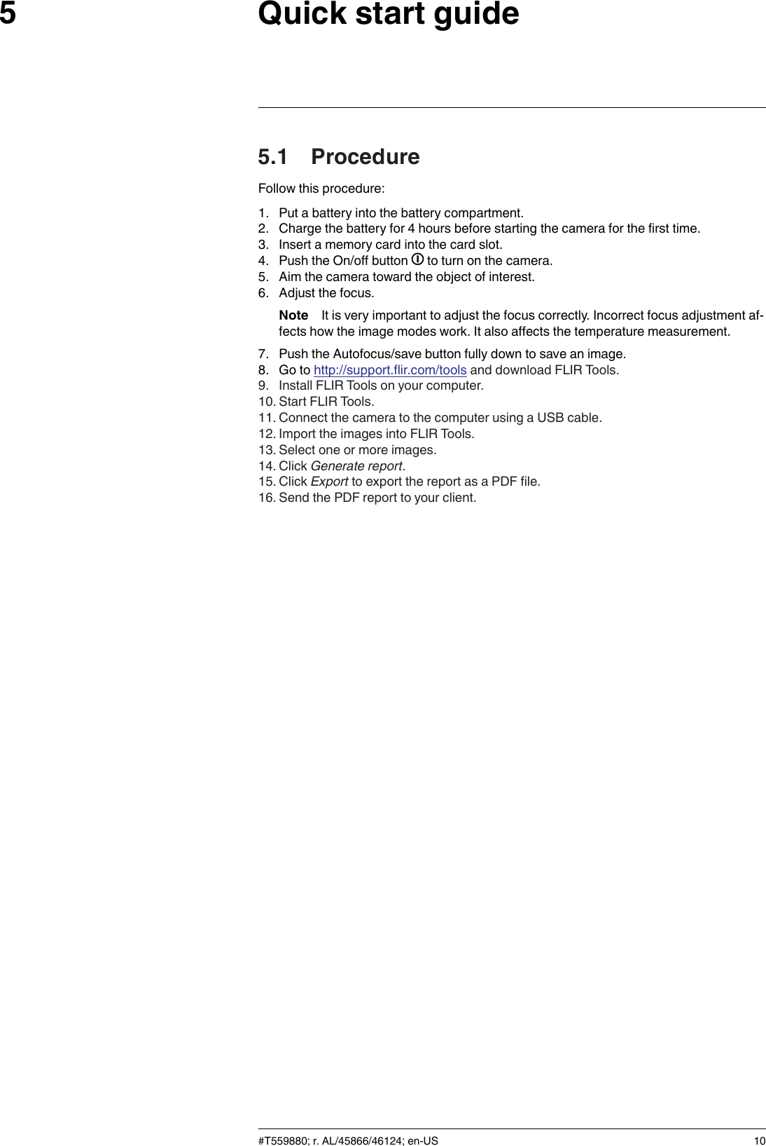 Quick start guide55.1 ProcedureFollow this procedure:1. Put a battery into the battery compartment.2. Charge the battery for 4 hours before starting the camera for the first time.3. Insert a memory card into the card slot.4. Push the On/off button to turn on the camera.5. Aim the camera toward the object of interest.6. Adjust the focus.Note It is very important to adjust the focus correctly. Incorrect focus adjustment af-fects how the image modes work. It also affects the temperature measurement.7. Push the Autofocus/save button fully down to save an image.8. Go to http://support.flir.com/tools and download FLIR Tools.9. Install FLIR Tools on your computer.10. Start FLIR Tools.11. Connect the camera to the computer using a USB cable.12. Import the images into FLIR Tools.13. Select one or more images.14. Click Generate report.15. Click Export to export the report as a PDF file.16. Send the PDF report to your client.#T559880; r. AL/45866/46124; en-US 10