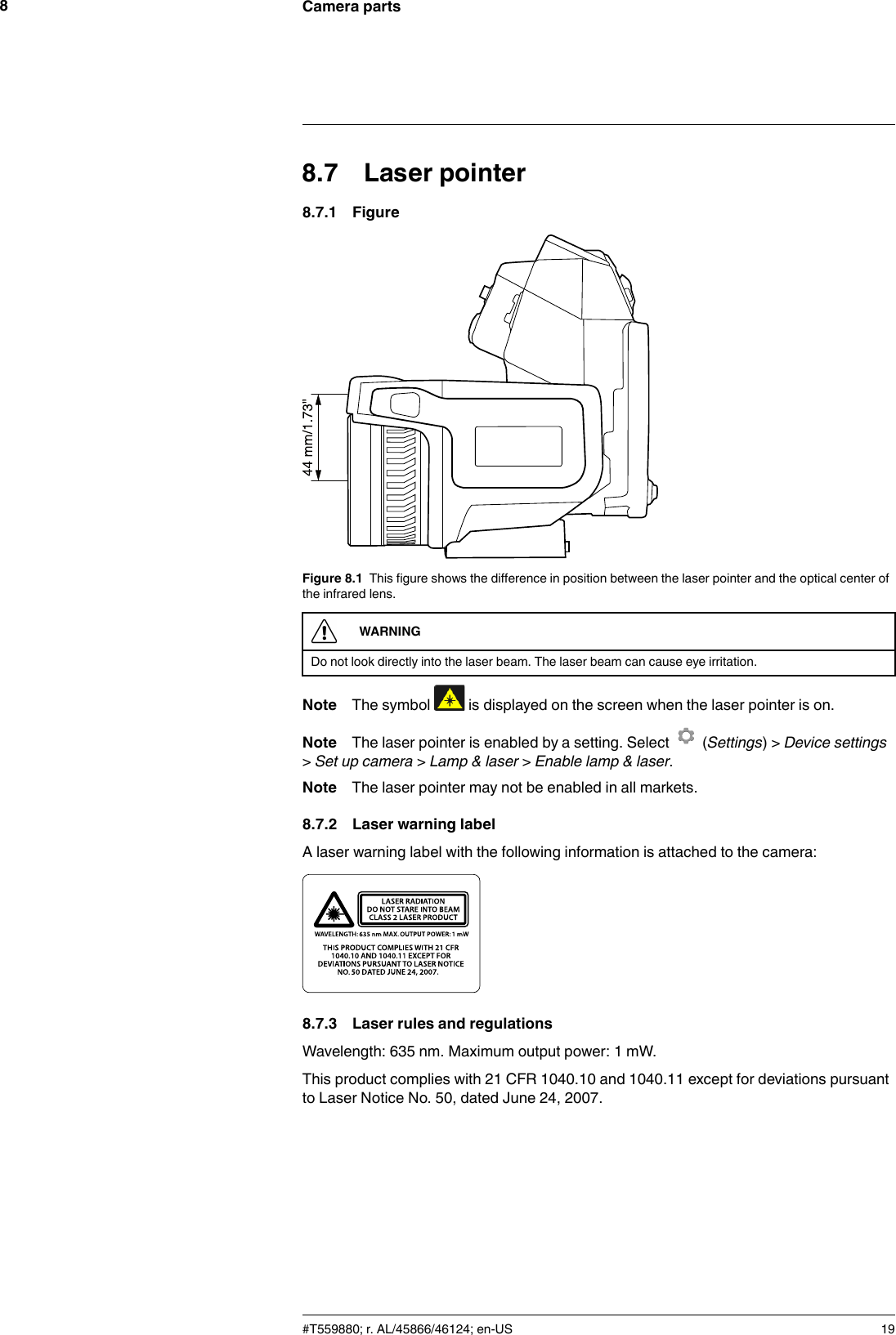 Camera parts88.7 Laser pointer8.7.1 FigureFigure 8.1 This figure shows the difference in position between the laser pointer and the optical center ofthe infrared lens.WARNINGDo not look directly into the laser beam. The laser beam can cause eye irritation.Note The symbol is displayed on the screen when the laser pointer is on.Note The laser pointer is enabled by a setting. Select (Settings) &gt; Device settings&gt;Set up camera &gt;Lamp &amp; laser &gt;Enable lamp &amp; laser.Note The laser pointer may not be enabled in all markets.8.7.2 Laser warning labelA laser warning label with the following information is attached to the camera:8.7.3 Laser rules and regulationsWavelength: 635 nm. Maximum output power: 1 mW.This product complies with 21 CFR 1040.10 and 1040.11 except for deviations pursuantto Laser Notice No. 50, dated June 24, 2007.#T559880; r. AL/45866/46124; en-US 19