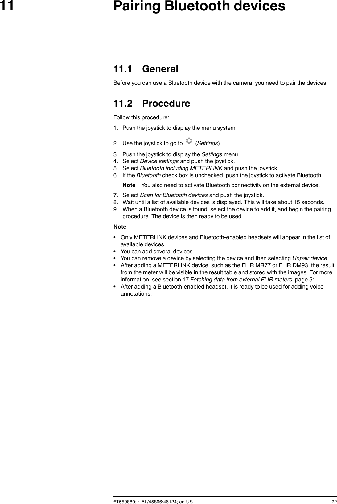 Pairing Bluetooth devices1111.1 GeneralBefore you can use a Bluetooth device with the camera, you need to pair the devices.11.2 ProcedureFollow this procedure:1. Push the joystick to display the menu system.2. Use the joystick to go to (Settings).3. Push the joystick to display the Settings menu.4. Select Device settings and push the joystick.5. Select Bluetooth including METERLiNK and push the joystick.6. If the Bluetooth check box is unchecked, push the joystick to activate Bluetooth.Note You also need to activate Bluetooth connectivity on the external device.7. Select Scan for Bluetooth devices and push the joystick.8. Wait until a list of available devices is displayed. This will take about 15 seconds.9. When a Bluetooth device is found, select the device to add it, and begin the pairingprocedure. The device is then ready to be used.Note• Only METERLiNK devices and Bluetooth-enabled headsets will appear in the list ofavailable devices.• You can add several devices.• You can remove a device by selecting the device and then selecting Unpair device.• After adding a METERLiNK device, such as the FLIR MR77 or FLIR DM93, the resultfrom the meter will be visible in the result table and stored with the images. For moreinformation, see section 17 Fetching data from external FLIR meters, page 51.• After adding a Bluetooth-enabled headset, it is ready to be used for adding voiceannotations.#T559880; r. AL/45866/46124; en-US 22