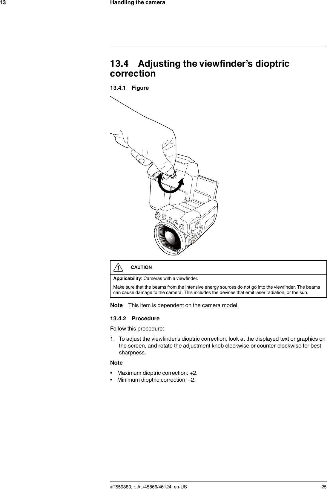 Handling the camera1313.4 Adjusting the viewfinder’s dioptriccorrection13.4.1 FigureCAUTIONApplicability: Cameras with a viewfinder.Make sure that the beams from the intensive energy sources do not go into the viewfinder. The beamscan cause damage to the camera. This includes the devices that emit laser radiation, or the sun.Note This item is dependent on the camera model.13.4.2 ProcedureFollow this procedure:1. To adjust the viewfinder’s dioptric correction, look at the displayed text or graphics onthe screen, and rotate the adjustment knob clockwise or counter-clockwise for bestsharpness.Note• Maximum dioptric correction: +2.• Minimum dioptric correction: –2.#T559880; r. AL/45866/46124; en-US 25