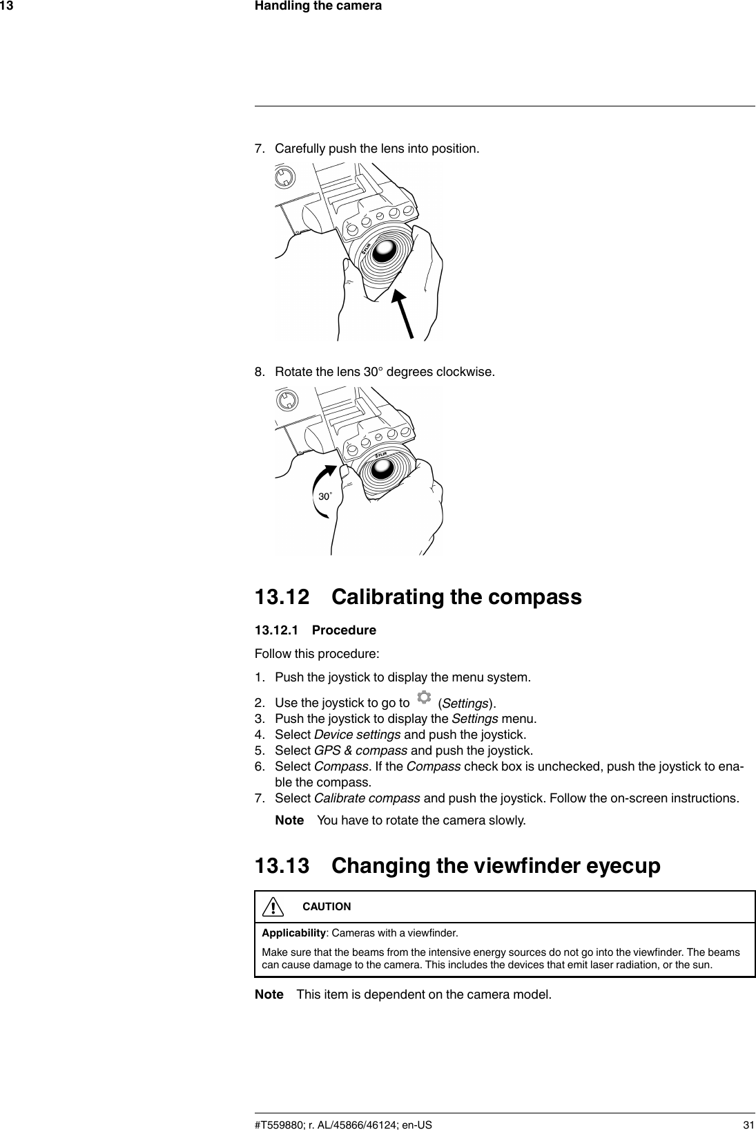 Handling the camera137. Carefully push the lens into position.8. Rotate the lens 30° degrees clockwise.13.12 Calibrating the compass13.12.1 ProcedureFollow this procedure:1. Push the joystick to display the menu system.2. Use the joystick to go to (Settings).3. Push the joystick to display the Settings menu.4. Select Device settings and push the joystick.5. Select GPS &amp; compass and push the joystick.6. Select Compass. If the Compass check box is unchecked, push the joystick to ena-ble the compass.7. Select Calibrate compass and push the joystick. Follow the on-screen instructions.Note You have to rotate the camera slowly.13.13 Changing the viewfinder eyecupCAUTIONApplicability: Cameras with a viewfinder.Make sure that the beams from the intensive energy sources do not go into the viewfinder. The beamscan cause damage to the camera. This includes the devices that emit laser radiation, or the sun.Note This item is dependent on the camera model.#T559880; r. AL/45866/46124; en-US 31