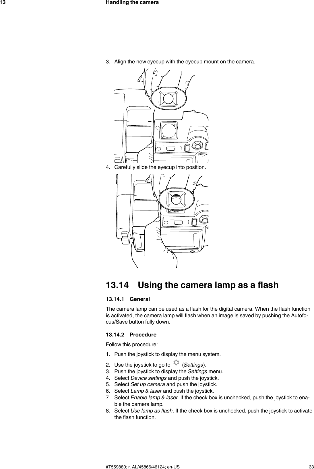 Handling the camera133. Align the new eyecup with the eyecup mount on the camera.4. Carefully slide the eyecup into position.13.14 Using the camera lamp as a flash13.14.1 GeneralThe camera lamp can be used as a flash for the digital camera. When the flash functionis activated, the camera lamp will flash when an image is saved by pushing the Autofo-cus/Save button fully down.13.14.2 ProcedureFollow this procedure:1. Push the joystick to display the menu system.2. Use the joystick to go to (Settings).3. Push the joystick to display the Settings menu.4. Select Device settings and push the joystick.5. Select Set up camera and push the joystick.6. Select Lamp &amp; laser and push the joystick.7. Select Enable lamp &amp; laser. If the check box is unchecked, push the joystick to ena-ble the camera lamp.8. Select Use lamp as flash. If the check box is unchecked, push the joystick to activatethe flash function.#T559880; r. AL/45866/46124; en-US 33